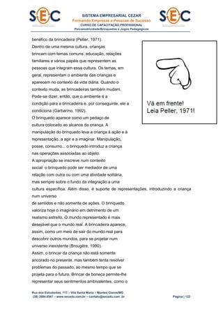SISTEMA EMPRESARIAL CEZAR
Formando Empresas e Pessoas de Sucesso
CURSO DE CAPACITAÇÃO PROFISSIONAL
Psicomotricidade/Brinquedos e Jogos Pedagógicos
Rua dos Estudantes, 117 – Vila Santa Maria – Montes Claros/MG
(38) 3084.6547 – www.secedu.com.br – contato@secedu.com .br Página | 133
benéfico da brincadeira (PelIer, 1971).
Dentro de uma mesma cultura, crianças
brincam com temas comuns: educação, relações
familiares e vários papéis que representem as
pessoas que integram essa cultura. Os temas, em
geral, representam o ambiente das crianças e
aparecem no contexto da vida diária. Quando o
contexto muda, as brincadeiras também mudam.
Pode-se dizer, então, que o ambiente é a
condição para a brincadeira e, por conseguinte, ele a
condiciona (Garbarino, 1992).
O brinquedo aparece como um pedaço de
cultura colocado ao alcance da criança. A
manipulação do brinquedo leva a criança à ação e à
representação, a agir e a imaginar. Manipulação,
posse, consumo... o brinquedo introduz a criança
nas operações associadas ao objeto.
A apropriação se inscreve num contexto
social: o brinquedo pode ser mediador de uma
relação com outra ou com uma atividade solitária,
mas sempre sobre o fundo da integração a uma
cultura específica. Além disso, é suporte de representações, introduzindo a criança
num universo
de sentidos e não somente de ações. O brinquedo
valoriza hoje o imaginário em detrimento de um
realismo estreito. O mundo representado é mais
desejável que o mundo real. A brincadeira aparece,
assim, como um meio de sair do mundo real para
descobrir outros mundos, para se projetar num
universo inexistente (Brougére, 1990).
Assim, o brincar da criança não está somente
ancorado no presente, mas também tenta resolver
problemas do passado, ao mesmo tempo que se
projeta para o futuro. Brincar de boneca permite-lhe
representar seus sentimentos ambivalentes, como o
 