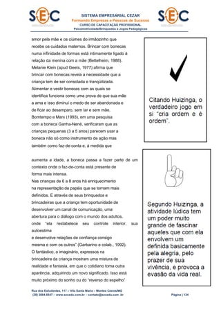 SISTEMA EMPRESARIAL CEZAR
Formando Empresas e Pessoas de Sucesso
CURSO DE CAPACITAÇÃO PROFISSIONAL
Psicomotricidade/Brinquedos e Jogos Pedagógicos
Rua dos Estudantes, 117 – Vila Santa Maria – Montes Claros/MG
(38) 3084.6547 – www.secedu.com.br – contato@secedu.com .br Página | 134
amor pela mãe e os ciúmes do irmãozinho que
recebe os cuidados maternos. Brincar com bonecas
numa infinidade de formas está intimamente ligado à
relação da menina com a mãe (Bettelheim, 1988).
Melanie Klein (apud Geets, 1977) afirma que
brincar com bonecas revela a necessidade que a
criança tem de ser consolada e tranqüilizada.
Alimentar e vestir bonecas com as quais se
identifica funciona como uma prova de que sua mãe
a ama e isso diminui o medo de ser abandonada e
de ficar ao desamparo, sem lar e sem mãe.
Bomtempo e Marx (1993), em uma pesquisa
com a boneca Ganha-Nené, verificaram que as
crianças pequenas (3 a 5 anos) parecem usar a
boneca não só como instrumento de ação mas
também como faz-de-conta e, à medida que
aumenta a idade, a boneca passa a fazer parte de um
contexto onde o faz-de-conta está presente de
forma mais intensa.
Nas crianças de 6 a 8 anos há enriquecimento
na representação de papéis que se tornam mais
definidos. E através de seus brinquedos e
brincadeiras que a criança tem oportunidade de
desenvolver um canal de comunicação, uma
abertura para o diálogo com o mundo dos adultos,
onde “ela restabelece seu controle interior, sua
autoestima
e desenvolve relações de confiança consigo
mesma e com os outros” (Garbarino e colab., 1992).
O fantástico, o imaginário, expressos na
brincadeira da criança mostram uma mistura de
realidade e fantasia, em que o cotidiano toma outra
aparência, adquirindo um novo significado. Isso está
muito próximo do sonho ou do “reverso do espelho”
 