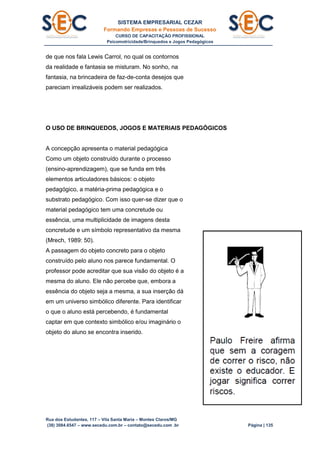 SISTEMA EMPRESARIAL CEZAR
Formando Empresas e Pessoas de Sucesso
CURSO DE CAPACITAÇÃO PROFISSIONAL
Psicomotricidade/Brinquedos e Jogos Pedagógicos
Rua dos Estudantes, 117 – Vila Santa Maria – Montes Claros/MG
(38) 3084.6547 – www.secedu.com.br – contato@secedu.com .br Página | 135
de que nos fala Lewis Carrol, no qual os contornos
da realidade e fantasia se misturam. No sonho, na
fantasia, na brincadeira de faz-de-conta desejos que
pareciam irrealizáveis podem ser realizados.
O USO DE BRINQUEDOS, JOGOS E MATERIAIS PEDAGÓGICOS
A concepção apresenta o material pedagógica
Como um objeto construído durante o processo
(ensino-aprendizagem), que se funda em três
elementos articuladores básicos: o objeto
pedagógico, a matéria-prima pedagógica e o
substrato pedagógico. Com isso quer-se dizer que o
material pedagógico tem uma concretude ou
essência, uma multiplicidade de imagens desta
concretude e um símbolo representativo da mesma
(Mrech, 1989: 50).
A passagem do objeto concreto para o objeto
construído pelo aluno nos parece fundamental. O
professor pode acreditar que sua visão do objeto é a
mesma do aluno. Ele não percebe que, embora a
essência do objeto seja a mesma, a sua inserção dá
em um universo simbólico diferente. Para identificar
o que o aluno está percebendo, é fundamental
captar em que contexto simbólico e/ou imaginário o
objeto do aluno se encontra inserido.
 