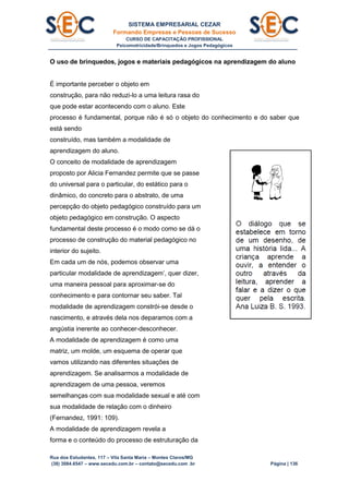 SISTEMA EMPRESARIAL CEZAR
Formando Empresas e Pessoas de Sucesso
CURSO DE CAPACITAÇÃO PROFISSIONAL
Psicomotricidade/Brinquedos e Jogos Pedagógicos
Rua dos Estudantes, 117 – Vila Santa Maria – Montes Claros/MG
(38) 3084.6547 – www.secedu.com.br – contato@secedu.com .br Página | 136
O uso de brinquedos, jogos e materiais pedagógicos na aprendizagem do aluno
É importante perceber o objeto em
construção, para não reduzi-lo a uma leitura rasa do
que pode estar acontecendo com o aluno. Este
processo é fundamental, porque não é só o objeto do conhecimento e do saber que
está sendo
construído, mas também a modalidade de
aprendizagem do aluno.
O conceito de modalidade de aprendizagem
proposto por Alicia Fernandez permite que se passe
do universal para o particular, do estático para o
dinâmico, do concreto para o abstrato, de uma
percepção do objeto pedagógico construído para um
objeto pedagógico em construção. O aspecto
fundamental deste processo é o modo como se dá o
processo de construção do material pedagógico no
interior do sujeito.
Em cada um de nós, podemos observar uma
particular modalidade de aprendizagem’, quer dizer,
uma maneira pessoal para aproximar-se do
conhecimento e para contornar seu saber. Tal
modalidade de aprendizagem constrói-se desde o
nascimento, e através dela nos deparamos com a
angústia inerente ao conhecer-desconhecer.
A modalidade de aprendizagem é como uma
matriz, um molde, um esquema de operar que
vamos utilizando nas diferentes situações de
aprendizagem. Se analisarmos a modalidade de
aprendizagem de uma pessoa, veremos
semelhanças com sua modalidade sexual e até com
sua modalidade de relação com o dinheiro
(Fernandez, 1991: 109).
A modalidade de aprendizagem revela a
forma e o conteúdo do processo de estruturação da
 