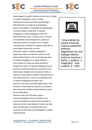 SISTEMA EMPRESARIAL CEZAR
Formando Empresas e Pessoas de Sucesso
CURSO DE CAPACITAÇÃO PROFISSIONAL
Psicomotricidade/Brinquedos e Jogos Pedagógicos
Rua dos Estudantes, 117 – Vila Santa Maria – Montes Claros/MG
(38) 3084.6547 – www.secedu.com.br – contato@secedu.com .br Página | 137
aprendizagem do sujeito, trazendo em seu bojo a criação
do material pedagógico como um objeto
resultante do processo de ensino-aprendizagem.
Diferentemente do modelo de aprendizagem
geral e universalista, a modalidade de aprendizagem
é sempre singular e específica. O material
pedagógico ou objeto pedagógico construído
interiormente pelo aluno é sempre único. E através
da modalidade de aprendizagem do sujeito que
realmente podemos conhecer como o material
introduzido pelo professor foi captado e quais são as
necessidades específicas do aluno.
Brinquedos, jogos e materiais pedagógicos,
objetos que trazem um saber em potencial. Este
saber potencial pode ou não ser ativado pelo aluno.
O material pedagógico é um objeto dinâmico
que se altera em função da cadeia simbólica e
imaginária do aluno. O material pedagógico traz em
seu bojo um potencial relacional, que pode ou não
desencadear relações entre as pessoas. Assim, o
objeto que desencadeou relações muito positivas em
uma classe pode ser o mesmo que paralisará outra.
O material pedagógico são objetos que
trazem em seu bojo uma historicidade própria. Além
de portar a historicidade de cada aluno e professor,
eles apresentam também a historicidade da cultura
de uma dada época.
Quando se lida com brinquedos, jogos e
materiais pedagógicos deve-se atentar a uma
enorme quantidade de estruturas de alienação no
saber que cercam estes objetos. É preciso que elas
sejam identificadas com precisão, para que o
processo de intervenção psicopedagógica se realize
mais facilmente.
 
