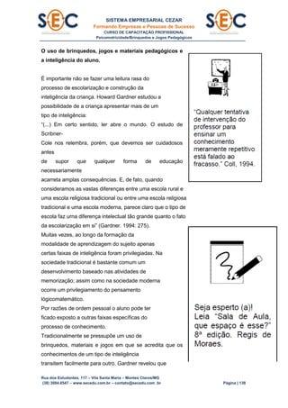 SISTEMA EMPRESARIAL CEZAR
Formando Empresas e Pessoas de Sucesso
CURSO DE CAPACITAÇÃO PROFISSIONAL
Psicomotricidade/Brinquedos e Jogos Pedagógicos
Rua dos Estudantes, 117 – Vila Santa Maria – Montes Claros/MG
(38) 3084.6547 – www.secedu.com.br – contato@secedu.com .br Página | 138
O uso de brinquedos, jogos e materiais pedagógicos e
a inteligência do aluno.
É importante não se fazer uma leitura rasa do
processo de escolarização e construção da
inteligência da criança. Howard Gardner estudou a
possibilidade de a criança apresentar mais de um
tipo de inteligência:
“(...) Em certo sentido, ler abre o mundo. O estudo de
Scribner-
Cole nos relembra, porém, que devemos ser cuidadosos
antes
de supor que qualquer forma de educação
necessariamente
acarreta amplas consequências. E, de fato, quando
consideramos as vastas diferenças entre uma escola rural e
uma escola religiosa tradicional ou entre uma escola religiosa
tradicional e uma escola moderna, parece claro que o tipo de
escola faz urna diferença intelectual tão grande quanto o fato
da escolarização em si” (Gardner. 1994: 275).
Muitas vezes, ao longo da formação da
modalidade de aprendizagem do sujeito apenas
certas faixas de inteligência foram privilegiadas. Na
sociedade tradicional é bastante comum um
desenvolvimento baseado nas atividades de
memorização; assim como na sociedade moderna
ocorre um privilegiamento do pensamento
lógicomatemático.
Por razões de ordem pessoal o aluno pode ter
ficado exposto a outras faixas específicas do
processo de conhecimento.
Tradicionalmente se pressupõe um uso de
brinquedos, materiais e jogos em que se acredita que os
conhecimentos de um tipo de inteligência
transitem facilmente para outro. Gardner revelou que
 