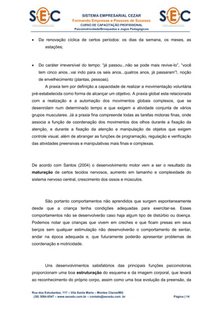 SISTEMA EMPRESARIAL CEZAR
Formando Empresas e Pessoas de Sucesso
CURSO DE CAPACITAÇÃO PROFISSIONAL
Psicomotricidade/Brinquedos e Jogos Pedagógicos
Rua dos Estudantes, 117 – Vila Santa Maria – Montes Claros/MG
(38) 3084.6547 – www.secedu.com.br – contato@secedu.com .br Página | 14
 Da renovação cíclica de certos períodos: os dias da semana, os meses, as
estações;
 Do caráter irreversível do tempo: “já passou...não se pode mais revive-lo”, “você
tem cinco anos...vai indo para os seis anos...quatros anos, já passaram”!, noção
de envelhecimento (plantas, pessoas).
A praxia tem por definição a capacidade de realizar a movimentação voluntária
pré-estabelecida como forma de alcançar um objetivo. A praxia global esta relacionada
com a realização e a automação dos movimentos globais complexos, que se
desenrolam num determinado tempo e que exigem a atividade conjunta de vários
grupos musculares. Já a praxia fina compreende todas as tarefas motoras finas, onde
associa a função de coordenação dos movimentos dos olhos durante a fixação da
atenção, e durante a fixação da atenção e manipulação de objetos que exigem
controle visual, além de abranger as funções de programação, regulação e verificação
das atividades preensivas e manipulativas mais finas e complexas.
De acordo com Santos (2004) o desenvolvimento motor vem a ser o resultado da
maturação de certos tecidos nervosos, aumento em tamanho e complexidade do
sistema nervoso central, crescimento dos ossos e músculos.
São portanto comportamentos não aprendidos que surgem espontaneamente
desde que a criança tenha condições adequadas para exercitar-se. Esses
comportamentos não se desenvolverão caso haja algum tipo de distúrbio ou doença.
Podemos notar que crianças que vivem em creches e que ficam presas em seus
berços sem qualquer estimulação não desenvolverão o comportamento de sentar,
andar na época adequada e, que futuramente poderão apresentar problemas de
coordenação e motricidade.
Uns desenvolvimentos satisfatórios das principais funções psicomotoras
proporcionam uma boa estruturação do esquema e da imagem corporal, que levará
ao reconhecimento do próprio corpo, assim como uma boa evolução da preensão, da
 
