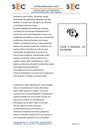 SISTEMA EMPRESARIAL CEZAR
Formando Empresas e Pessoas de Sucesso
CURSO DE CAPACITAÇÃO PROFISSIONAL
Psicomotricidade/Brinquedos e Jogos Pedagógicos
Rua dos Estudantes, 117 – Vila Santa Maria – Montes Claros/MG
(38) 3084.6547 – www.secedu.com.br – contato@secedu.com .br Página | 140
pessoas de suas famílias, Vizinhança, escola,
entremeadas de significados elaborados por elas
também no contato com linguagens dos meios de
comunicação social (as mídias).
Na presencialidade das ambiências escolares,
o processo de comunicação interpessoal entre
alunos bem como entre professores e alunos vem
mobilizando educadores na busca de conhecimentos
profissionais mais aprofundados sobre essas
relações. Considerando-se que o desenvolvimento
dessas comunicações presenciais cotidianas, nas
escolas infantis, encontram-se cada vez mais
entremeadas de significados do processo de
comunicação à distância, experienciados pelas
crianças via televisão, vídeo, revistas, livros,
cartazes, discos, rádio, multimídias etc., esses
saberes profissionais precisam ser elaborados desde
a formação inicial de professores.
A formação contínua de professores em
cursos de graduação e em serviço nas escolas deve
incluir práticas e análises que ajudem esses
profissionais a saber aperfeiçoar-se corno recepção
ativa e comunicadora com mídias. Além disso,
devem saber organizar e produzir, nos cursos
escolares sob sua responsabilidade, competentes e
criativas atividades de comunicação cultural com
seus alunos, levando em consideração a
participação das diversas mídias na vida das
crianças, dentre as quais a televisão.
Ao relacionarem-se com as formas e os
conteúdos de desenhos animados, programas
infantis, comerciais, novelas da TV, por exemplo, e
com as pessoas presentes na sua vida familiar,
 