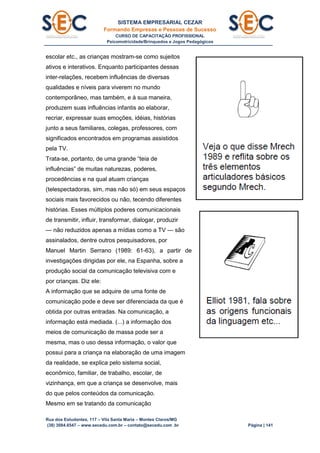 SISTEMA EMPRESARIAL CEZAR
Formando Empresas e Pessoas de Sucesso
CURSO DE CAPACITAÇÃO PROFISSIONAL
Psicomotricidade/Brinquedos e Jogos Pedagógicos
Rua dos Estudantes, 117 – Vila Santa Maria – Montes Claros/MG
(38) 3084.6547 – www.secedu.com.br – contato@secedu.com .br Página | 141
escolar etc., as crianças mostram-se como sujeitos
ativos e interativos. Enquanto participantes dessas
inter-relações, recebem influências de diversas
qualidades e níveis para viverem no mundo
contemporâneo, mas também, e à sua maneira,
produzem suas influências infantis ao elaborar,
recriar, expressar suas emoções, idéias, histórias
junto a seus familiares, colegas, professores, com
significados encontrados em programas assistidos
pela TV.
Trata-se, portanto, de uma grande “teia de
influências” de muitas naturezas, poderes,
procedências e na qual atuam crianças
(telespectadoras, sim, mas não só) em seus espaços
sociais mais favorecidos ou não, tecendo diferentes
histórias. Esses múltiplos poderes comunicacionais
de transmitir, influir, transformar, dialogar, produzir
— não reduzidos apenas a mídias como a TV — são
assinalados, dentre outros pesquisadores, por
Manuel Martin Serrano (1989: 61-63), a partir de
investigações dirigidas por ele, na Espanha, sobre a
produção social da comunicação televisiva com e
por crianças. Diz ele:
A informação que se adquire de uma fonte de
comunicação pode e deve ser diferenciada da que é
obtida por outras entradas. Na comunicação, a
informação está mediada. (...) a informação dos
meios de comunicação de massa pode ser a
mesma, mas o uso dessa informação, o valor que
possui para a criança na elaboração de uma imagem
da realidade, se explica pelo sistema social,
econômico, familiar, de trabalho, escolar, de
vizinhança, em que a criança se desenvolve, mais
do que pelos conteúdos da comunicação.
Mesmo em se tratando da comunicação
 