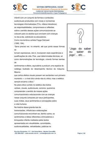 SISTEMA EMPRESARIAL CEZAR
Formando Empresas e Pessoas de Sucesso
CURSO DE CAPACITAÇÃO PROFISSIONAL
Psicomotricidade/Brinquedos e Jogos Pedagógicos
Rua dos Estudantes, 117 – Vila Santa Maria – Montes Claros/MG
(38) 3084.6547 – www.secedu.com.br – contato@secedu.com .br Página | 142
infantil com um conjunto de formas e conteúdos
audiovisuais produzidos com novas e novíssimas
tecnologias informatizadas (TVs, vídeos interativos),
as responsabilidades, compromissos e reflexões
sobre o sentido dessas ações comunicacionais se
colocam para os adultos que convivem com crianças
no dia-a-dia, sobretudo os educadores.
Como nos lembra a artista Fayga Ostrower
(1990: 194):
“Seria preciso ver, no entanto, até que ponto essas formas
se
tornam expressivas, isto é, incorporam reais experiências e
qualificações de vida. Pois, usar determinadas técnicas, só
como demonstrações de tecnologia, criando formas isentas
de
sentimentos e afetos, equivaleria a produzir uma espécie de
catálogo ilustrado do desempenho técnico da máquina.
Mesmo
que certos efeitos visuais possam ser excitantes num primeiro
momento — o nível ótico ainda não é o ético: mas o estético
sempre encerra o ético.”
No plano ético contido no estético dos textos
verbais, visuais, audiovisuais, sonoros, queremos
compreender o sentido de nossas ações
comunicacionais e educacionais com as crianças
nesse conjunto composto por seus participantes,
suas mídias, seus sentimentos e concepções sobre
a vida humana.
Na história dessa grande teia de
transmissões, influências e elaborações
comunicacionais encontram-se, dentre outros, os
sentimentos e idéias referentes a brincadeiras e
brinquedos infantis mediados pelos textos
apresentados em visualidades, sonoridades,
audiovisualidades, verbalidades, poéticas na
 
