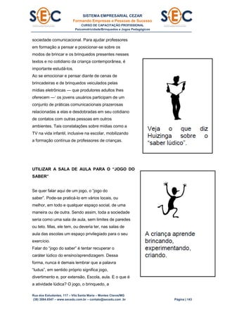 SISTEMA EMPRESARIAL CEZAR
Formando Empresas e Pessoas de Sucesso
CURSO DE CAPACITAÇÃO PROFISSIONAL
Psicomotricidade/Brinquedos e Jogos Pedagógicos
Rua dos Estudantes, 117 – Vila Santa Maria – Montes Claros/MG
(38) 3084.6547 – www.secedu.com.br – contato@secedu.com .br Página | 143
sociedade comunicacional. Para ajudar professores
em formação a pensar e posicionar-se sobre os
modos de brincar e os brinquedos presentes nesses
textos e no cotidiano da criança contemporânea, é
importante estudá-los.
Ao se emocionar e pensar diante de cenas de
brincadeiras e de brinquedos veiculados pelas
mídias eletrônicas — que produtores adultos lhes
oferecem —‘ os jovens usuários participam de um
conjunto de práticas comunicacionais prazerosas
relacionadas a elas e desdobradas em seu cotidiano
de contatos com outras pessoas em outros
ambientes. Tais constatações sobre mídias como a
TV na vida infantil, inclusive na escolar, mobilizando
a formação contínua de professores de crianças.
UTILIZAR A SALA DE AULA PARA O “JOGO DO
SABER”
Se quer falar aqui de um jogo, o “jogo do
saber”. Pode-se praticá-lo em vários locais, ou
melhor, em todo e qualquer espaço social, de uma
maneira ou de outra. Sendo assim, toda a sociedade
seria como uma sala de aula, sem limites de paredes
ou teto. Mas, ele tem, ou deveria ter, nas salas de
aula das escolas um espaço privilegiado para o seu
exercício.
Falar do “jogo do saber” é tentar recuperar o
caráter lúdico do ensino/aprendizagem. Dessa
forma, nunca é demais lembrar que a palavra
“ludus”, em sentido próprio significa jogo,
divertimento e, por extensão, Escola, aula. E o que é
a atividade lúdica? O jogo, o brinquedo, a
 