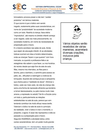 SISTEMA EMPRESARIAL CEZAR
Formando Empresas e Pessoas de Sucesso
CURSO DE CAPACITAÇÃO PROFISSIONAL
Psicomotricidade/Brinquedos e Jogos Pedagógicos
Rua dos Estudantes, 117 – Vila Santa Maria – Montes Claros/MG
(38) 3084.6547 – www.secedu.com.br – contato@secedu.com .br Página | 144
brincadeira; provoca prazer e não tem ‘‘caráter
produtivo’’ em termos materiais.
O que ocorre é que o lúdico vem sendo
negado, exatamente pelas suas características, em
nome da “produtividade” da sociedade moderna
como um todo. Restrito à criança, faixa etária
“improdutiva”, até mesmo no âmbito infantil começa
a ser negado, cada vez mais precocemente, na
sociedade moderna, em nome da necessidade de
preparação para o futuro.
E o mesmo acontece nas salas de aula. Ainda
que sejam de educação infantil. Aí as atividades
lúdicas ocorrem em dias e horário determinados,
onde as crianças “fazem o que querem” com hora
marcada, ou quando a professora falta e as
estagiárias não sabem o que fazer, ou nos horários
de recreio desde que seja fora da sala de aula.
Mas, mesmo nos intervalos, as filas para o
lanche, para o banheiro, o caminho para acesso ao
pátio, etc., dificultam e restringem a vivência do
brinquedo. Quando ele começa já soa a campainha
que chama para a “realidade do dever”. Eliminar o
lúdico, cada vez mais cedo, da vida da criança não
seria uma forma de repressão eficiente que tenderia
a tornar desnecessária, ou pelo menos muito mais
amena, a repressão no adulto? Se for a Escola como
um todo e, particularmente as relações
estabelecidas na sala de aula, parece que vem
tentando contribuir de modo eficaz nessa tarefa.
Valorizar o lúdico na sala de aula é o princípio
da realidade, viver o lúdico é viver o momento, o
presente, o agora. E esse não representa a volta ao
passado ou a preparação para o futuro.
Segundo HUIZINGA a atividade lúdica, entre
outras características, tem um poder muito grande
 