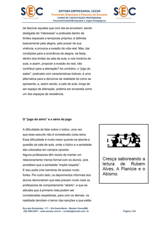 SISTEMA EMPRESARIAL CEZAR
Formando Empresas e Pessoas de Sucesso
CURSO DE CAPACITAÇÃO PROFISSIONAL
Psicomotricidade/Brinquedos e Jogos Pedagógicos
Rua dos Estudantes, 117 – Vila Santa Maria – Montes Claros/MG
(38) 3084.6547 – www.secedu.com.br – contato@secedu.com .br Página | 145
de fascinar aqueles que com ela se envolvem, sendo
desligada de “interesses” e praticada dentro de
limites espaciais e temporais próprios; é definida
basicamente pela alegria, pelo prazer de sua
vivência, e provoca a evasão da vida real. Mas, dar
condições para a ocorrência da alegria, da festa,
dentro dos limites da sala de aula, e nos horários de
aula, e assim, propiciar a evasão do real, não
contribuir para a alienação? Ao contrário, o “jogo do
saber”, praticado com características lúdicas, é uma
alternativa para a denúncia da realidade tal como se
apresenta, e, assim sendo, a sala de aula, longe de
ser espaço de alienação, poderia ser encarada como
um dos espaços de resistência.
O “jogo do sério” e o sério do jogo
A dificuldade de falar sobre o lúdico, uma vez
que esse assunto não é considerado coisa séria.
Essa dificuldade é muito maior quando se aborda a
questão da sala de aula, onde o lúdico e a seriedade
são colocados em campos opostos.
Alguns professores têm receio de manter um
relacionamento menos formal com os alunos, pois
acreditam que a seriedade “impõe respeito”.
E isso pode criar barreiras de acesso muito
fortes. Por outro lado, os depoimentos informais dos
alunos demonstram que eles prezam muito mais os
professores de comportamento “aberto”, e que as
atitudes que à primeira vista podem ser
consideradas respeitosas, para com os demais, na
realidade denotam o temor das sanções a que estão
 