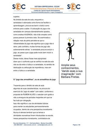 SISTEMA EMPRESARIAL CEZAR
Formando Empresas e Pessoas de Sucesso
CURSO DE CAPACITAÇÃO PROFISSIONAL
Psicomotricidade/Brinquedos e Jogos Pedagógicos
Rua dos Estudantes, 117 – Vila Santa Maria – Montes Claros/MG
(38) 3084.6547 – www.secedu.com.br – contato@secedu.com .br Página | 146
sujeitos.
No âmbito da sala de aula, enquanto a
seriedade é valorizada como forma de facilitar a
aprendizagem, procura-se banir o lúdico como
entrave para o saber. A colocação do jogo e da
seriedade em campos diametralmente opostos,
como analisa HUIZINGA, não é tão simples como
possa parecer à primeira vista. Se examinada a
relação mais de perto percebe-se que a
nãoseriedade do jogo não significa que o jogo não é
sério; pelo contrário, muitas formas de jogo são
extremamente sérias: “a seriedade procura excluir o
jogo, ao passo que o jogo pode muito bem incluir a
seriedade”.
Desse modo, talvez fosse mais apropriado
dizer que o confronto que se verifica na sala de aula
não se dá entre o lúdico e a seriedade, no sentido de
dedicação ou atribuição de importância, mas sim
entre o lúdico e a seriedade.
O “jogo das armadilhas”, ou as armadilhas do jogo
Trazendo para o âmbito da sala de aula
algumas de suas características, na procura do
exercício do “jogo do saber” com sabor, conforme a
proposta de RUBEM ALVES: o estudar com gosto e
não a amargura de períodos maçantes em que se
faz tudo por obrigação.
Isso não significa o uso de atividades lúdicas
para manter os estudantes permanentemente
ocupados, dentro de uma perspectiva moralizante.
Nunca é demais lembrar que os temas e
atividades recreativas foram introduzidas na escola,
nessa perspectiva moralizante, controladora de
 