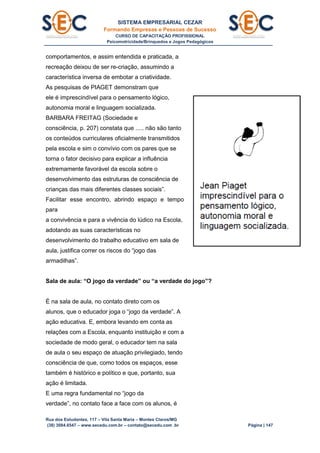 SISTEMA EMPRESARIAL CEZAR
Formando Empresas e Pessoas de Sucesso
CURSO DE CAPACITAÇÃO PROFISSIONAL
Psicomotricidade/Brinquedos e Jogos Pedagógicos
Rua dos Estudantes, 117 – Vila Santa Maria – Montes Claros/MG
(38) 3084.6547 – www.secedu.com.br – contato@secedu.com .br Página | 147
comportamentos, e assim entendida e praticada, a
recreação deixou de ser re-criação, assumindo a
característica inversa de embotar a criatividade.
As pesquisas de PIAGET demonstram que
ele é imprescindível para o pensamento lógico,
autonomia moral e linguagem socializada.
BARBARA FREITAG (Sociedade e
consciência, p. 207) constata que ..... não são tanto
os conteúdos curriculares oficialmente transmitidos
pela escola e sim o convívio com os pares que se
torna o fator decisivo para explicar a influência
extremamente favorável da escola sobre o
desenvolvimento das estruturas de consciência de
crianças das mais diferentes classes sociais”.
Facilitar esse encontro, abrindo espaço e tempo
para
a convivência e para a vivência do lúdico na Escola,
adotando as suas características no
desenvolvimento do trabalho educativo em sala de
aula, justifica correr os riscos do “jogo das
armadilhas”.
Sala de aula: “O jogo da verdade” ou “a verdade do jogo”?
É na sala de aula, no contato direto com os
alunos, que o educador joga o “jogo da verdade”. A
ação educativa. E, embora levando em conta as
relações com a Escola, enquanto instituição e com a
sociedade de modo geral, o educador tem na sala
de aula o seu espaço de atuação privilegiado, tendo
consciência de que, como todos os espaços, esse
também é histórico e político e que, portanto, sua
ação é limitada.
E uma regra fundamental no “jogo da
verdade”, no contato face a face com os alunos, é
 