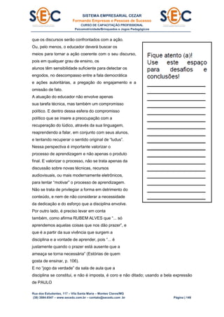 SISTEMA EMPRESARIAL CEZAR
Formando Empresas e Pessoas de Sucesso
CURSO DE CAPACITAÇÃO PROFISSIONAL
Psicomotricidade/Brinquedos e Jogos Pedagógicos
Rua dos Estudantes, 117 – Vila Santa Maria – Montes Claros/MG
(38) 3084.6547 – www.secedu.com.br – contato@secedu.com .br Página | 148
que os discursos serão confrontados com a ação.
Ou, pelo menos, o educador deverá buscar os
meios para tornar a ação coerente com o seu discurso,
pois em qualquer grau de ensino, os
alunos têm sensibilidade suficiente para detectar os
engodos, no descompasso entre a fala democrática
e ações autoritárias, a pregação do engajamento e a
omissão de fato.
A atuação do educador não envolve apenas
sua tarefa técnica, mas também um compromisso
político. E dentro dessa esfera do compromisso
político que se insere a preocupação com a
recuperação do lúdico, através da sua linguagem,
reaprendendo a falar, em conjunto com seus alunos,
e tentando recuperar o sentido original de “ludus”.
Nessa perspectiva é importante valorizar o
processo de aprendizagem e não apenas o produto
final. E valorizar o processo, não se trata apenas da
discussão sobre novas técnicas, recursos
audiovisuais, ou mais modernamente eletrônicos,
para tentar “motivar” o processo de aprendizagem.
Não se trata de privilegiar a forma em detrimento do
conteúdo, e nem de não considerar a necessidade
da dedicação e do esforço que a disciplina envolve.
Por outro lado, é preciso levar em conta
também, como afirma RUBEM ALVES que “... só
aprendemos aquelas coisas que nos dão prazer”, e
que é a partir da sua vivência que surgem a
disciplina e a vontade de aprender, pois “... é
justamente quando o prazer está ausente que a
ameaça se torna necessária” (Estórias de quem
gosta de ensinar, p. 106).
E no “jogo da verdade” da sala de aula que a
disciplina se constitui, e não é imposta, é coro e não ditado; usando a bela expressão
de PAULO
 