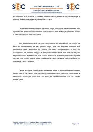 SISTEMA EMPRESARIAL CEZAR
Formando Empresas e Pessoas de Sucesso
CURSO DE CAPACITAÇÃO PROFISSIONAL
Psicomotricidade/Brinquedos e Jogos Pedagógicos
Rua dos Estudantes, 117 – Vila Santa Maria – Montes Claros/MG
(38) 3084.6547 – www.secedu.com.br – contato@secedu.com .br Página | 15
coordenação óculo-manual, do desenvolvimento da função tônica, da postura em pé e
reflexos da estruturação espaço-temporal e outros.
Um perfeito desenvolvimento de nosso corpo não ocorre mecanicamente, são
aprendidos e vivenciados inicialmente junto a família, onde a criança aprende a formar
a base da noção de seu “eu corporal”.
Não podemos esquecer de citar a importância dos sentimentos da criança na
fase do conhecimento de seu próprio corpo, pois um esquema corporal mal
estruturado pode determinar na criança um certo desajeitamento e falta de
coordenação, se sentindo insegura e isso poderá desencadear uma série de reações
negativas como: agressividade, mal humor, apatia que às vezes parece ser algo tão
simples, mas poderá originar sérios problemas de motricidade que serão manifestados
através do comportamento.
Dentre as várias classificações existentes sobre o desenvolvimento humano
iremos citar o de Gesell, que partindo de uma observação descritiva, dedicou-se a
determinar mudanças produzidas na evolução, relacionando-as com as idades
cronológicas.
 