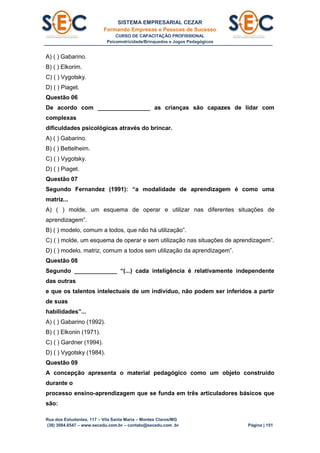 SISTEMA EMPRESARIAL CEZAR
Formando Empresas e Pessoas de Sucesso
CURSO DE CAPACITAÇÃO PROFISSIONAL
Psicomotricidade/Brinquedos e Jogos Pedagógicos
Rua dos Estudantes, 117 – Vila Santa Maria – Montes Claros/MG
(38) 3084.6547 – www.secedu.com.br – contato@secedu.com .br Página | 151
A) ( ) Gabarino.
B) ( ) Elkorim.
C) ( ) Vygotsky.
D) ( ) Piaget.
Questão 06
De acordo com ________________ as crianças são capazes de lidar com
complexas
dificuldades psicológicas através do brincar.
A) ( ) Gabarino.
B) ( ) Bettelheim.
C) ( ) Vygotsky.
D) ( ) Piaget.
Questão 07
Segundo Fernandez (1991): “a modalidade de aprendizagem é como uma
matriz...
A) ( ) molde, um esquema de operar e utilizar nas diferentes situações de
aprendizagem”.
B) ( ) modelo, comum a todos, que não há utilização”.
C) ( ) molde, um esquema de operar e sem utilização nas situações de aprendizagem”.
D) ( ) modelo, matriz, comum a todos sem utilização da aprendizagem”.
Questão 08
Segundo _____________ “(...) cada inteligência é relativamente independente
das outras
e que os talentos intelectuais de um indivíduo, não podem ser inferidos a partir
de suas
habilidades”...
A) ( ) Gabarino (1992).
B) ( ) Elkonin (1971).
C) ( ) Gardner (1994).
D) ( ) Vygotsky (1984).
Questão 09
A concepção apresenta o material pedagógico como um objeto construído
durante o
processo ensino-aprendizagem que se funda em três articuladores básicos que
são:
 