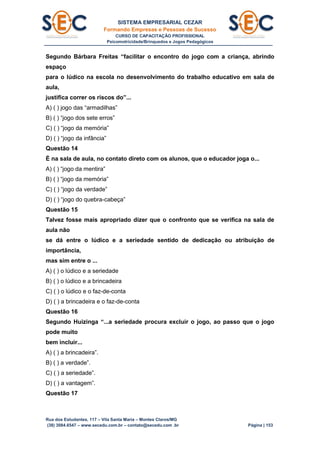 SISTEMA EMPRESARIAL CEZAR
Formando Empresas e Pessoas de Sucesso
CURSO DE CAPACITAÇÃO PROFISSIONAL
Psicomotricidade/Brinquedos e Jogos Pedagógicos
Rua dos Estudantes, 117 – Vila Santa Maria – Montes Claros/MG
(38) 3084.6547 – www.secedu.com.br – contato@secedu.com .br Página | 153
Segundo Bárbara Freitas “facilitar o encontro do jogo com a criança, abrindo
espaço
para o lúdico na escola no desenvolvimento do trabalho educativo em sala de
aula,
justifica correr os riscos do”...
A) ( ) jogo das “armadilhas”
B) ( ) “jogo dos sete erros”
C) ( ) “jogo da memória”
D) ( ) “jogo da infância”
Questão 14
É na sala de aula, no contato direto com os alunos, que o educador joga o...
A) ( ) “jogo da mentira”
B) ( ) “jogo da memória”
C) ( ) “jogo da verdade”
D) ( ) “jogo do quebra-cabeça”
Questão 15
Talvez fosse mais apropriado dizer que o confronto que se verifica na sala de
aula não
se dá entre o lúdico e a seriedade sentido de dedicação ou atribuição de
importância,
mas sim entre o ...
A) ( ) o lúdico e a seriedade
B) ( ) o lúdico e a brincadeira
C) ( ) o lúdico e o faz-de-conta
D) ( ) a brincadeira e o faz-de-conta
Questão 16
Segundo Huizinga “...a seriedade procura excluir o jogo, ao passo que o jogo
pode muito
bem incluir...
A) ( ) a brincadeira”.
B) ( ) a verdade”.
C) ( ) a seriedade”.
D) ( ) a vantagem”.
Questão 17
 