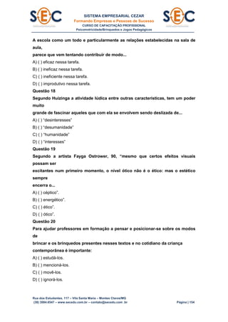 SISTEMA EMPRESARIAL CEZAR
Formando Empresas e Pessoas de Sucesso
CURSO DE CAPACITAÇÃO PROFISSIONAL
Psicomotricidade/Brinquedos e Jogos Pedagógicos
Rua dos Estudantes, 117 – Vila Santa Maria – Montes Claros/MG
(38) 3084.6547 – www.secedu.com.br – contato@secedu.com .br Página | 154
A escola como um todo e particularmente as relações estabelecidas na sala de
aula,
parece que vem tentando contribuir de modo...
A) ( ) eficaz nessa tarefa.
B) ( ) ineficaz nessa tarefa.
C) ( ) ineficiente nessa tarefa.
D) ( ) improdutivo nessa tarefa.
Questão 18
Segundo Huizinga a atividade lúdica entre outras características, tem um poder
muito
grande de fascinar aqueles que com ela se envolvem sendo deslizada de...
A) ( ) “desinteresses”
B) ( ) “desumanidade”
C) ( ) “humanidade”
D) ( ) “interesses”
Questão 19
Segundo a artista Fayga Ostrower, 90, “mesmo que certos efeitos visuais
possam ser
excitantes num primeiro momento, o nível ótico não é o ético: mas o estético
sempre
encerra o...
A) ( ) céptico”.
B) ( ) energético”.
C) ( ) ético”.
D) ( ) ótico”.
Questão 20
Para ajudar professores em formação a pensar e posicionar-se sobre os modos
de
brincar e os brinquedos presentes nesses textos e no cotidiano da criança
contemporânea é importante:
A) ( ) estudá-los.
B) ( ) mencioná-los.
C) ( ) movê-los.
D) ( ) ignorá-los.
 