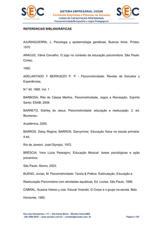 SISTEMA EMPRESARIAL CEZAR
Formando Empresas e Pessoas de Sucesso
CURSO DE CAPACITAÇÃO PROFISSIONAL
Psicomotricidade/Brinquedos e Jogos Pedagógicos
Rua dos Estudantes, 117 – Vila Santa Maria – Montes Claros/MG
(38) 3084.6547 – www.secedu.com.br – contato@secedu.com .br Página | 155
REFERENCIAS BIBLIOGRÁFICAS
AJURIAGUERRA, J. Psicologia y epistemologia genéticas. Buenos Aires: Proteo,
1970.
ARAÚJO, Vânia Carvalho. O jogo no contexto da educação psicomotora. São Paulo:
Cortez,
1992.
ADELANTADO Y BERRUEZO P. P - Psicomotricidade. Revista de Estudios y
Experiências.
N.º 49, 1995. Vol. 1
BARBOSA, Rita de Cássia Martins. Psicomotricidade, Jogos e Recreação. Espírito
Santo: ESAB, 2008.
BARRETO, Sidirley de Jesus. Psicomotricidade: educação e reeducação. 2. ed.
Blumenau:
Acadêmica, 2000.
BARROS, Daisy Regina; BARROS, Darcymires. Educação física na escola primária.
4.ed.
Rio de Janeiro: José Olympio, 1972.
BRÉSCIA, Vera Lúcia Pessagno. Educação Musical: bases psicológicas e ação
preventiva.
São Paulo: Átomo, 2003.
BUENO, Jocian. M. Psicomotricidade- Teoria & Prática. Estimulação, Educação e
Reeducação Psicomotora com atividades aquáticas, Ed. Lovise, São Paulo, 1998.
CABRAL, Suzana Veloso y cols. Educar Vivendo: O Corpo e o grupo na escola. Belo
Horizonte, 1980.
 