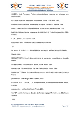 SISTEMA EMPRESARIAL CEZAR
Formando Empresas e Pessoas de Sucesso
CURSO DE CAPACITAÇÃO PROFISSIONAL
Psicomotricidade/Brinquedos e Jogos Pedagógicos
Rua dos Estudantes, 117 – Vila Santa Maria – Montes Claros/MG
(38) 3084.6547 – www.secedu.com.br – contato@secedu.com .br Página | 156
CHICON, José Francisco. Prática psicopedagógica integrada em crianças com
necessidades
educativas especiais: abordagem psicomotora. Vitória: EFD/UFES, 1999.
CUNHA, N. Brinquedoteca: um mergulho no brincar. São Paulo: Maltese, 1994.
COSTE, Jean Claude. A psicomotricidade. Rio de Janeiro: Zahar Editores, 1978.
DANTAS, Heloísa. Brincar e trabalhar. In: KISHIMOTO, Tizuko.Educação.Rev. PEC,
Curitiba,
v.3, n.1, p.91-93, jul. 2002-jul. 2003.
Copyright © 2007, ESAB – Escola Superior Aberta do Brasil
175
DE MEUR, A.; STAES, L. Psicomotricidade: educação e reeducação. Rio de Janeiro:
Manole, 1984.
FERREIRA NETO, C. A. O desenvolvimento da criança e a necessidade de atividade
motora.
In: Motricidade e jogo na infância. Sprint, Rio de Janeiro, 1995.
FONSECA,V. Psicomotricidade. 2ed.São Paulo: Martins Fontes, 1988.
FONSECA, V. Manual de observação psicomotora: significação psiconeurológica dos
fatores
psicomotores. Porto Alegre: Artes Médicas, 1995.
GALLAUE, D. L.; OSMUN, J. C. Compreendendo o desenvolvimento motor: bebês,
crianças,
adolescentes e adultos. São Paulo: Phorte, 2001.
GAINZA, Violeta Hemsy de. Estudos de Psicopedagogia Musical. 3. ed. São Paulo:
Summus,
1988.
 