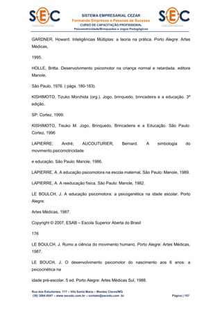 SISTEMA EMPRESARIAL CEZAR
Formando Empresas e Pessoas de Sucesso
CURSO DE CAPACITAÇÃO PROFISSIONAL
Psicomotricidade/Brinquedos e Jogos Pedagógicos
Rua dos Estudantes, 117 – Vila Santa Maria – Montes Claros/MG
(38) 3084.6547 – www.secedu.com.br – contato@secedu.com .br Página | 157
GARDNER, Howard. Inteligências Múltiplas: a teoria na prática. Porto Alegre: Artes
Médicas,
1995.
HOLLE, Britta. Desenvolvimento psicomotor na criança normal e retardada. editora
Manole,
São Paulo, 1976. ( págs. 180-183).
KISHIMOTO, Tizuko Morchida (org.). Jogo, brinquedo, brincadeira e a educação. 3ª
edição,
SP: Cortez, 1999.
KISHIMOTO, Tisuko M. Jogo, Brinquedo, Brincadeira e a Educação. São Paulo:
Cortez, 1996
LAPIERRE, André; AUCOUTURIER, Bernard. A simbologia do
movimento,psicomotricidade
e educação. São Paulo: Manole, 1986.
LAPIERRE, A. A educação psicomotora na escola maternal. São Paulo: Manole, 1989.
LAPIERRE, A. A reeducação física. São Paulo: Manole, 1982.
LE BOULCH, J. A educação psicomotora: a psicogenética na idade escolar. Porto
Alegre:
Artes Médicas, 1987.
Copyright © 2007, ESAB – Escola Superior Aberta do Brasil
176
LE BOULCH, J. Rumo a ciência do movimento humano. Porto Alegre: Artes Médicas,
1987.
LE BOUCH, J. O desenvolvimento psicomotor do nascimento aos 6 anos: a
psicocinética na
idade pré-escolar. 5 ed. Porto Alegre: Artes Médicas Sul, 1988.
 