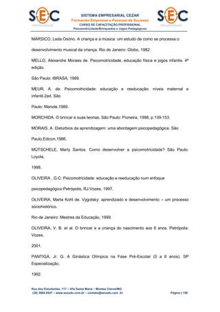 SISTEMA EMPRESARIAL CEZAR
Formando Empresas e Pessoas de Sucesso
CURSO DE CAPACITAÇÃO PROFISSIONAL
Psicomotricidade/Brinquedos e Jogos Pedagógicos
Rua dos Estudantes, 117 – Vila Santa Maria – Montes Claros/MG
(38) 3084.6547 – www.secedu.com.br – contato@secedu.com .br Página | 158
MÁRSICO, Leda Osório. A criança e a música: um estudo de como se processa o
desenvolvimento musical da criança. Rio de Janeiro: Globo, 1982.
MELLO, Alexandre Moraes de. Psicomotricidade, educação física e jogos infantis. 4ª
edição.
São Paulo: IBRASA, 1989.
MEUR, A. de: Psicomotricidade: educação e reeducação: níveis maternal e
infantil.2ed. São
Paulo: Manole,1989.
MORCHIDA. O brincar e suas teorias. São Paulo: Pioneira, 1998, p.139-153.
MORAIS, A. Distúrbios da aprendizagem: uma abordagem psicopedagógica. São
Paulo,Edicon,1986.
MÜTSCHELE, Marly Santos. Como desenvolver a psicomotricidade? São Paulo:
Loyola,
1998.
OLIVEIRA , G.C: Psicomotricidade: educação e reeducação num enfoque
psicopedagógico:Petrópolis, RJ:Vozes, 1997.
OLIVEIRA, Marta Kohl de. Vygotsky: aprendizado e desenvolvimento – um processo
sóciohistórico.
Rio de Janeiro: Mestres da Educação, 1999.
OLIVEIRA, V. B. et al. O brincar e a criança do nascimento aos 6 anos. Petrópolis:
Vozes,
2001.
PANTIGA, Jr. G. A Ginástica Olímpica na Fase Pré-Escolar (0 a 6 anos). SP
Especialização,
1992.
 