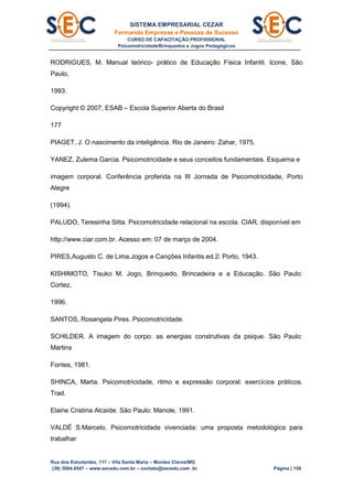 SISTEMA EMPRESARIAL CEZAR
Formando Empresas e Pessoas de Sucesso
CURSO DE CAPACITAÇÃO PROFISSIONAL
Psicomotricidade/Brinquedos e Jogos Pedagógicos
Rua dos Estudantes, 117 – Vila Santa Maria – Montes Claros/MG
(38) 3084.6547 – www.secedu.com.br – contato@secedu.com .br Página | 159
RODRIGUES, M. Manual teórico- prático de Educação Física Infantil. Icone, São
Paulo,
1993.
Copyright © 2007, ESAB – Escola Superior Aberta do Brasil
177
PIAGET, J. O nascimento da inteligência. Rio de Janeiro: Zahar, 1975.
YANEZ, Zulema Garcia. Psicomotricidade e seus conceitos fundamentais. Esquema e
imagem corporal. Conferência proferida na III Jornada de Psicomotricidade, Porto
Alegre
(1994).
PALUDO, Teresinha Sitta. Psicomotricidade relacional na escola. CIAR, disponível em
http://www.ciar.com.br. Acesso em: 07 de março de 2004.
PIRES,Augusto C. de Lima.Jogos e Canções Infantis.ed.2: Porto, 1943.
KISHIMOTO, Tisuko M. Jogo, Brinquedo, Brincadeira e a Educação. São Paulo:
Cortez,
1996.
SANTOS, Rosangela Pires. Psicomotricidade.
SCHILDER. A imagem do corpo: as energias construtivas da psique. São Paulo:
Martins
Fontes, 1981.
SHINCA, Marta. Psicomotricidade, ritmo e expressão corporal: exercícios práticos.
Trad.
Elaine Cristina Alcaíde. São Paulo: Manole, 1991.
VALDÉ S.Marcelo. Psicomotricidade vivenciada: uma proposta metodológica para
trabalhar
 