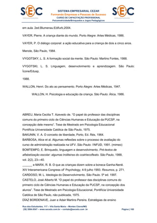 SISTEMA EMPRESARIAL CEZAR
Formando Empresas e Pessoas de Sucesso
CURSO DE CAPACITAÇÃO PROFISSIONAL
Psicomotricidade/Brinquedos e Jogos Pedagógicos
Rua dos Estudantes, 117 – Vila Santa Maria – Montes Claros/MG
(38) 3084.6547 – www.secedu.com.br – contato@secedu.com .br Página | 160
em aula. 2ed.Blumenau:Edifurb,2004.
VAYER, Pierre. A criança diante do mundo. Porto Alegre: Artes Médicas, 1986.
VAYER, P. O diálogo corporal: a ação educativa para a criança de dois a cinco anos.
Manole, São Paulo, 1984.
VYGOTSKY, L. S. A formação social da mente. São Paulo: Martins Fontes, 1988.
VYGOTSKI, L. S. Linguagem, desenvolvimento e aprendizagem. São Paulo:
Ícone/Edusp,
1988.
WALLON, Henri. Do ato ao pensamento. Porto Alegre: Artes Médicas, 1947.
WALLON, H. Psicologia e educação da criança. São Paulo: Ática, 1986.
ABREU, Maria Cecilia T. Azevedo de. “O papel do professor das disciplinas
comuns do primeiro ciclo de Ciências Humanas e Educação da PUCSP, na
concepção dele mesmo”. Tese de Mestrado em Psicologia Educacional
Pontifícia Universidade Católica de São Paulo, 1975.
BAKUNIN, V. A. O conceito de liberdade, Porto, Ed. Rés, 1964.
BARBOSA, Alice et al. Algumas reflexões sobre o processo de avaliação do
curso de administração realizada na UFV. São Paulo: /NFUD, 1991. (mimeo)
BOMTEMPO, E. Brinquedo, linguagem e desenvolvimento. Pré-textos de
alfabetização escolar: algumas troliteiras do coahIecofleato. São Paulo, 1988,
vol. 2(2), 23—40.
______ e MARX, R. B. O que as crianças dizem sobre a boneca Ganha-Nenê.
XIV Interamericana Congress oF Psychology, 4-9 julho 1993. Resumos, p. 271.
CARDOSO, M. L. Ideologia do Desenvolvimento. São Paulo. 5ª ed. 1997.
CASTELO, José Alberto M. “O papel do professor das disciplinas comuns do
primeiro ciclo de Ciências Humanas e Educação da PUCSP, na concepção dos
alunos”. Tese de Mestrado em Psicologia Educacional, Pontifícia Universidade
Católica de São Paulo, não publicada, 1975.
DÍAZ BORDENAVE, Juan e Adair Martins Pereira. Estratégias de ensino
 