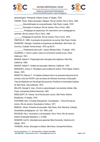 SISTEMA EMPRESARIAL CEZAR
Formando Empresas e Pessoas de Sucesso
CURSO DE CAPACITAÇÃO PROFISSIONAL
Psicomotricidade/Brinquedos e Jogos Pedagógicos
Rua dos Estudantes, 117 – Vila Santa Maria – Montes Claros/MG
(38) 3084.6547 – www.secedu.com.br – contato@secedu.com .br Página | 161
aprendizagem. Petrópolis, Editora Vozes, 2ª edição, 1978.
FREIRE, Paulo. Sobre educação: diálogos. Rio de Janeiro, Paz e Terra, 1982.
________ Desmistificação da conscientização. São Paulo: Loyola, 1979.
________ Educação e mudança. Rio de Janeiro: Paz e Terra, 1983.
_________ Pedagogia da esperança. Um reencontro com a pedagogia do
oprimido. Rio de Janeiro: Paz e Terra, 1992.
_______ Pedagogia do oprimido. Rio de Janeiro: Paz e Terra, 1979.
FREITAS, B. 1989. A produção da ignorância na escola. São Paulo, Cortez.
GUSDORF, Georges. Impasses e progressos da liberdade, São Paulo. Ed.
Convício, Coleção Temas Atuais, 1979. pp.30-31.
________. Professores para quê?, Lisboa, Moraes Edits., 2ª edição, 1970.
HUIZINGA, J. Homo Ludens: essai sur la fonction sociale du jeu. Paris,
Gallimard, 1951.
MAGER, Robert F. Preparação das instruções dos objetivos. Palo Alto,
Califórnia, 1962.
MAGER, Robert F. Análise da educação. Belmont, Califórnia. 1972
MARQUES, Juracy C. Paradigma para análise do ensino. Porto Alegre, Editora
Globo, 1976.
MASETTO, Marcos T. “A relação professor-aluno na proposta educacional do
primeiro ciclo da PUCSP, para as áreas de Ciências Humanas o Educação”.
Tese de Mestrado em Psicologia Educacional, Pontifícia Universidade Católica
de São Paulo, não publicada, 1975.
MILLER, George E. (org.). Ensino e aprendizagem nas escolas médias. São
Paulo, Companhia Editora Nacional, 1967.
NIDELCOFF, M. Tereza. Uma Escola para o povo. São Paulo, Editora
Brasiliense, 3ª edição, 1978.
POSTMAN, Neil, e Charles Weingartner. Contestação — Nova fórmula de
ensino. Rio de Janeiro, Expressão e Cultura, 1971.
REBOUL, Olivier. Filosofia da educação. São Paulo, Edit. Nacional, Coleção
Atualidades pedagógicas, vol. 124, 1984. p.28.
RICOEUR, Paul. “reconstruir a universidade. Paz e Terra, Rio de Janeiro
Editora Civilização Brasileira, n. 9,1969.
ROGERS, CarI R. Liberdade para aprender Belo Horizonte, Interlivros 2d
edição, 1972.
TEIXEIRA, Anísio. Educação no Brasil. São Paulo, Companhia Editora
 