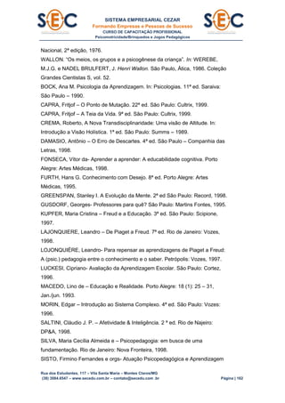 SISTEMA EMPRESARIAL CEZAR
Formando Empresas e Pessoas de Sucesso
CURSO DE CAPACITAÇÃO PROFISSIONAL
Psicomotricidade/Brinquedos e Jogos Pedagógicos
Rua dos Estudantes, 117 – Vila Santa Maria – Montes Claros/MG
(38) 3084.6547 – www.secedu.com.br – contato@secedu.com .br Página | 162
Nacional, 2ª edição, 1976.
WALLON. “Os meios, os grupos e a psicogênese da criança”. In: WEREBE,
M.J.G. e NADEL BRULFERT, J. Henri Wallon. São Paulo, Ática, 1986. Coleção
Grandes Cientistas S, vol. 52.
BOCK, Ana M. Psicologia da Aprendizagem. In: Psicologias. 11ª ed. Saraiva:
São Paulo – 1990.
CAPRA, Fritjof – O Ponto de Mutação. 22ª ed. São Paulo: Cultrix, 1999.
CAPRA, Fritjof – A Teia da Vida. 9ª ed. São Paulo: Cultrix, 1999.
CREMA, Roberto, A Nova Transdisciplinaridade: Uma visão de Altitude. In:
Introdução a Visão Holística. 1ª ed. São Paulo: Summs – 1989.
DAMASIO, Antônio – O Erro de Descartes. 4ª ed. São Paulo – Companhia das
Letras, 1998.
FONSECA, Vítor da- Aprender a aprender: A educabilidade cognitiva. Porto
Alegre: Artes Médicas, 1998.
FURTH, Hans G. Conhecimento com Desejo. 8ª ed. Porto Alegre: Artes
Médicas, 1995.
GREENSPAN, Stanley I. A Evolução da Mente. 2ª ed São Paulo: Record, 1998.
GUSDORF, Georges- Professores para quê? São Paulo: Martins Fontes, 1995.
KUPFER, Maria Cristina – Freud e a Educação. 3ª ed. São Paulo: Scipione,
1997.
LAJONQUIERE, Leandro – De Piaget a Freud. 7ª ed. Rio de Janeiro: Vozes,
1998.
LOJONQUIÉRE, Leandro- Para repensar as aprendizagens de Piaget a Freud:
A (psic.) pedagogia entre o conhecimento e o saber. Petrópolis: Vozes, 1997.
LUCKESI, Cipriano- Avaliação da Aprendizagem Escolar. São Paulo: Cortez,
1996.
MACEDO, Lino de – Educação e Realidade. Porto Alegre: 18 (1): 25 – 31,
Jan./jun. 1993.
MORIN, Edgar – Introdução ao Sistema Complexo. 4ª ed. São Paulo: Vozes:
1996.
SALTINI, Cláudio J. P. – Afetividade & Inteligência. 2 ª ed. Rio de Najeiro:
DP&A, 1998.
SILVA, Maria Cecília Almeida e – Psicopedagogia: em busca de uma
fundamentação. Rio de Janeiro: Nova Fronteira, 1998.
SISTO, Firmino Fernandes e orgs- Atuação Psicopedagógica e Aprendizagem
 
