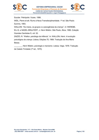 SISTEMA EMPRESARIAL CEZAR
Formando Empresas e Pessoas de Sucesso
CURSO DE CAPACITAÇÃO PROFISSIONAL
Psicomotricidade/Brinquedos e Jogos Pedagógicos
Rua dos Estudantes, 117 – Vila Santa Maria – Montes Claros/MG
(38) 3084.6547 – www.secedu.com.br – contato@secedu.com .br Página | 163
Escolar. Petrópolis: Vozes, 1998.
WEIL, Pierre et alii. Rumo à Nova Transdisciplinaridade. 1ª ed. São Paulo:
Summs, 1993.
WALLON. “Os meios, os grupos e a psicogênese da criança”. In: WEREBE,
M.J.G. e NADEL BRULFERT, J. Henri Wallon. São Paulo, Ática, 1986. Coleção
Grandes Cientistas S, vol. 52.
ZAZZO, R. “Wallon, psicólogo da infância”. In: WALLON, Henri. A evolução
psicológica da criança. Lisboa, Edições 70, 1968. Tradução de Ana Maria
Bessa.
________ Henri Wallon, psicologia e marxismo. Lisboa, Vega, 1978. Tradução
de Calado Trindade (1ª ed., 1975)
 