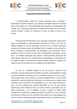 SISTEMA EMPRESARIAL CEZAR
Formando Empresas e Pessoas de Sucesso
CURSO DE CAPACITAÇÃO PROFISSIONAL
Psicomotricidade/Brinquedos e Jogos Pedagógicos
Rua dos Estudantes, 117 – Vila Santa Maria – Montes Claros/MG
(38) 3084.6547 – www.secedu.com.br – contato@secedu.com .br Página | 17
A importância da Psicomotricidade
A Psicomotricidade contribui de maneira expressiva para a formação e
estruturação do esquema corporal, o que facilitará a orientação espacial. A educação
física e sua relação com a Psicomotricidade estão baseadas nas necessidades das
crianças. Com a educação psicomotora, a educação física passa a ter como objetivo
principal incentivar a prática do movimento em todas as etapas da vida de uma
criança.
O Desenvolvimento Psicomotor, faz-se necessário compreender a ação da Pré-
Escola na estimulação do desenvolvimento psicomotor da criança, não como um
trabalho estanque no currículo pré-escolar, mas sim com um cuidado especial da
professora em oferecer através das atividades livres e criadoras do dia-a-dia da Pré-
Escola, estímulos ao desenvolvimento das percepções e dos movimentos, não se
perdendo de vista o se como um todo, único e essencialmente psicológico e social.
Isto é, as atividades planejadas para propiciar o desenvolvimento psicomotor não
podem ignorar o fato de que no momento em que são realizadas, a criança está viva,
em estado de alerta e susceptível de incorporar atitudes positivas ou negativas em
relação a elas e formar pontos de vista a respeito do seu desempenho.
Ou seja, se a atividade realizada for de sua escolha e permitir a livre
expressão, ela estará desenvolvendo atitudes de iniciativa, responsabilidade, direção
da própria atividade e criatividade, mas se o trabalho proposto se resumir a fazer a
criança seguir linhas, cobrir pontinhos ou áreas pré-determinadas, a criança estará
aprendendo a executar tarefas sem considerar se os motivos que as originam sejam
verdadeiros como provenientes de necessidades sua, ou não; estará limitando-se a
riscar uma linha qualquer,numa direção determinada, em vez de estar fazendo
desenhos,com várias diferentes linhas, em muitas direções, comandadas pelo seu
próprio pensamento e com a finalidade de lazer e registro de idéias; estará
possivelmente, comparando os padrões do desenho do adulto com o seu e formando
uma barreira de defesa que não a permitirá mais arriscar-se em suas garatujas com
medo de sentir-se ridicularizada;estará desperdiçando tempo de crescimento para o
 
