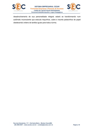 SISTEMA EMPRESARIAL CEZAR
Formando Empresas e Pessoas de Sucesso
CURSO DE CAPACITAÇÃO PROFISSIONAL
Psicomotricidade/Brinquedos e Jogos Pedagógicos
Rua dos Estudantes, 117 – Vila Santa Maria – Montes Claros/MG
(38) 3084.6547 – www.secedu.com.br – contato@secedu.com .br Página | 18
desabrochamento de sua personalidade integral; estará se transformando num
autômato inconsciente que executa risquinhos, cobre e recorta pedacinhos de papel
obedecendo ordens de tarefas iguais para toda a turma.
 