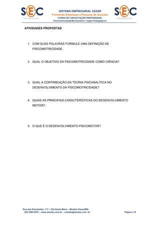 SISTEMA EMPRESARIAL CEZAR
Formando Empresas e Pessoas de Sucesso
CURSO DE CAPACITAÇÃO PROFISSIONAL
Psicomotricidade/Brinquedos e Jogos Pedagógicos
Rua dos Estudantes, 117 – Vila Santa Maria – Montes Claros/MG
(38) 3084.6547 – www.secedu.com.br – contato@secedu.com .br Página | 19
ATIVIDADES PROPOSTAS
1. COM SUAS PALAVRAS FORMULE UMA DEFINIÇÃO DE
PSICOMOTRICIDADE.
2. QUAL O OBJETIVO DA PSICOMOTRICIDADE COMO CIÊNCIA?
3. QUAL A CONTRIBUIÇÃO DA TEORIA PSICANALÍTICA NO
DESENVOLVIMENTO DA PSICOMOTRICIDADE?
4. QUAIS AS PRINCIPAIS CARACTERÍSTICAS DO DESENVOLVIMENTO
MOTOR?
5. O QUE É O DESENVOLVIMENTO PSICOMOTOR?
 