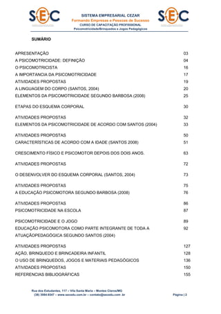 SISTEMA EMPRESARIAL CEZAR
Formando Empresas e Pessoas de Sucesso
CURSO DE CAPACITAÇÃO PROFISSIONAL
Psicomotricidade/Brinquedos e Jogos Pedagógicos
Rua dos Estudantes, 117 – Vila Santa Maria – Montes Claros/MG
(38) 3084.6547 – www.secedu.com.br – contato@secedu.com .br Página | 2
SUMÁRIO
APRESENTAÇÃO 03
A PSICOMOTRICIDADE: DEFINIÇÃO 04
O PSICOMOTRICISTA 16
A IMPORTANCIA DA PSICOMOTRICIDADE 17
ATIVIDADES PROPOSTAS 19
A LINGUAGEM DO CORPO (SANTOS, 2004) 20
ELEMENTOS DA PSICOMOTRICIDADE SEGUNDO BARBOSA (2008) 25
ETAPAS DO ESQUEMA CORPORAL 30
ATIVIDADES PROPOSTAS 32
ELEMENTOS DA PSICOMOTRICIDADE DE ACORDO COM SANTOS (2004) 33
ATIVIDADES PROPOSTAS 50
CARACTERÍSTICAS DE ACORDO COM A IDADE (SANTOS 2008) 51
CRESCIMENTO FÍSICO E PSICOMOTOR DEPOIS DOS DOIS ANOS. 63
ATIVIDADES PROPOSTAS 72
O DESENVOLVER DO ESQUEMA CORPORAL (SANTOS, 2004) 73
ATIVIDADES PROPOSTAS 75
A EDUCAÇÃO PSICOMOTORA SEGUNDO BARBOSA (2008) 76
ATIVIDADES PROPOSTAS 86
PSICOMOTRICIDADE NA ESCOLA 87
PSICOMOTRICIDADE E O JOGO 89
EDUCAÇÃO PSICOMOTORA COMO PARTE INTEGRANTE DE TODA A
ATUAÇÃOPEDAGÓGICA SEGUNDO SANTOS (2004)
92
ATIVIDADES PROPOSTAS 127
AÇÃO, BRINQUEDO E BRINCADEIRA INFANTIL 128
O USO DE BRINQUEDOS, JOGOS E MATERIAIS PEDAGÓGICOS 136
ATIVIDADES PROPOSTAS 150
REFERENCIAS BIBLIOGRÁFICAS 155
 