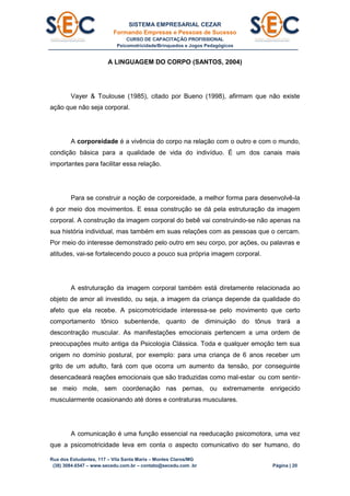 SISTEMA EMPRESARIAL CEZAR
Formando Empresas e Pessoas de Sucesso
CURSO DE CAPACITAÇÃO PROFISSIONAL
Psicomotricidade/Brinquedos e Jogos Pedagógicos
Rua dos Estudantes, 117 – Vila Santa Maria – Montes Claros/MG
(38) 3084.6547 – www.secedu.com.br – contato@secedu.com .br Página | 20
A LINGUAGEM DO CORPO (SANTOS, 2004)
Vayer & Toulouse (1985), citado por Bueno (1998), afirmam que não existe
ação que não seja corporal.
A corporeidade é a vivência do corpo na relação com o outro e com o mundo,
condição básica para a qualidade de vida do indivíduo. É um dos canais mais
importantes para facilitar essa relação.
Para se construir a noção de corporeidade, a melhor forma para desenvolvê-la
é por meio dos movimentos. E essa construção se dá pela estruturação da imagem
corporal. A construção da imagem corporal do bebê vai construindo-se não apenas na
sua história individual, mas também em suas relações com as pessoas que o cercam.
Por meio do interesse demonstrado pelo outro em seu corpo, por ações, ou palavras e
atitudes, vai-se fortalecendo pouco a pouco sua própria imagem corporal.
A estruturação da imagem corporal também está diretamente relacionada ao
objeto de amor ali investido, ou seja, a imagem da criança depende da qualidade do
afeto que ela recebe. A psicomotricidade interessa-se pelo movimento que certo
comportamento tônico subentende, quanto de diminuição do tônus trará a
descontração muscular. As manifestações emocionais pertencem a uma ordem de
preocupações muito antiga da Psicologia Clássica. Toda e qualquer emoção tem sua
origem no domínio postural, por exemplo: para uma criança de 6 anos receber um
grito de um adulto, fará com que ocorra um aumento da tensão, por conseguinte
desencadeará reações emocionais que são traduzidas como mal-estar ou com sentir-
se meio mole, sem coordenação nas pernas, ou extremamente enrigecido
muscularmente ocasionando até dores e contraturas musculares.
A comunicação é uma função essencial na reeducação psicomotora, uma vez
que a psicomotricidade leva em conta o aspecto comunicativo do ser humano, do
 