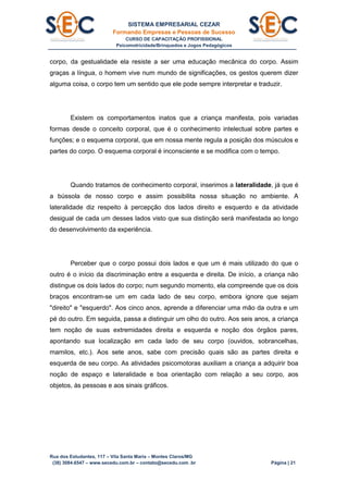 SISTEMA EMPRESARIAL CEZAR
Formando Empresas e Pessoas de Sucesso
CURSO DE CAPACITAÇÃO PROFISSIONAL
Psicomotricidade/Brinquedos e Jogos Pedagógicos
Rua dos Estudantes, 117 – Vila Santa Maria – Montes Claros/MG
(38) 3084.6547 – www.secedu.com.br – contato@secedu.com .br Página | 21
corpo, da gestualidade ela resiste a ser uma educação mecânica do corpo. Assim
graças a língua, o homem vive num mundo de significações, os gestos querem dizer
alguma coisa, o corpo tem um sentido que ele pode sempre interpretar e traduzir.
Existem os comportamentos inatos que a criança manifesta, pois variadas
formas desde o conceito corporal, que é o conhecimento intelectual sobre partes e
funções; e o esquema corporal, que em nossa mente regula a posição dos músculos e
partes do corpo. O esquema corporal é inconsciente e se modifica com o tempo.
Quando tratamos de conhecimento corporal, inserimos a lateralidade, já que é
a bússola de nosso corpo e assim possibilita nossa situação no ambiente. A
lateralidade diz respeito à percepção dos lados direito e esquerdo e da atividade
desigual de cada um desses lados visto que sua distinção será manifestada ao longo
do desenvolvimento da experiência.
Perceber que o corpo possui dois lados e que um é mais utilizado do que o
outro é o início da discriminação entre a esquerda e direita. De início, a criança não
distingue os dois lados do corpo; num segundo momento, ela compreende que os dois
braços encontram-se um em cada lado de seu corpo, embora ignore que sejam
"direito" e "esquerdo". Aos cinco anos, aprende a diferenciar uma mão da outra e um
pé do outro. Em seguida, passa a distinguir um olho do outro. Aos seis anos, a criança
tem noção de suas extremidades direita e esquerda e noção dos órgãos pares,
apontando sua localização em cada lado de seu corpo (ouvidos, sobrancelhas,
mamilos, etc.). Aos sete anos, sabe com precisão quais são as partes direita e
esquerda de seu corpo. As atividades psicomotoras auxiliam a criança a adquirir boa
noção de espaço e lateralidade e boa orientação com relação a seu corpo, aos
objetos, às pessoas e aos sinais gráficos.
 