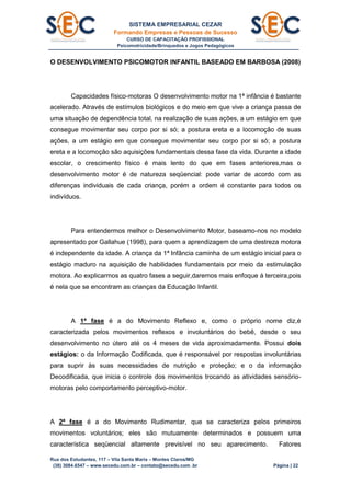 SISTEMA EMPRESARIAL CEZAR
Formando Empresas e Pessoas de Sucesso
CURSO DE CAPACITAÇÃO PROFISSIONAL
Psicomotricidade/Brinquedos e Jogos Pedagógicos
Rua dos Estudantes, 117 – Vila Santa Maria – Montes Claros/MG
(38) 3084.6547 – www.secedu.com.br – contato@secedu.com .br Página | 22
O DESENVOLVIMENTO PSICOMOTOR INFANTIL BASEADO EM BARBOSA (2008)
Capacidades físico-motoras O desenvolvimento motor na 1ª infância é bastante
acelerado. Através de estímulos biológicos e do meio em que vive a criança passa de
uma situação de dependência total, na realização de suas ações, a um estágio em que
consegue movimentar seu corpo por si só; a postura ereta e a locomoção de suas
ações, a um estágio em que consegue movimentar seu corpo por si só; a postura
ereta e a locomoção são aquisições fundamentais dessa fase da vida. Durante a idade
escolar, o crescimento físico é mais lento do que em fases anteriores,mas o
desenvolvimento motor é de natureza seqüencial: pode variar de acordo com as
diferenças individuais de cada criança, porém a ordem é constante para todos os
indivíduos.
Para entendermos melhor o Desenvolvimento Motor, baseamo-nos no modelo
apresentado por Gallahue (1998), para quem a aprendizagem de uma destreza motora
é independente da idade. A criança da 1ª Infância caminha de um estágio inicial para o
estágio maduro na aquisição de habilidades fundamentais por meio da estimulação
motora. Ao explicarmos as quatro fases a seguir,daremos mais enfoque à terceira,pois
é nela que se encontram as crianças da Educação Infantil.
A 1ª fase é a do Movimento Reflexo e, como o próprio nome diz,é
caracterizada pelos movimentos reflexos e involuntários do bebê, desde o seu
desenvolvimento no útero até os 4 meses de vida aproximadamente. Possui dois
estágios: o da Informação Codificada, que é responsável por respostas involuntárias
para suprir às suas necessidades de nutrição e proteção; e o da informação
Decodificada, que inicia o controle dos movimentos trocando as atividades sensório-
motoras pelo comportamento perceptivo-motor.
A 2ª fase é a do Movimento Rudimentar, que se caracteriza pelos primeiros
movimentos voluntários; eles são mutuamente determinados e possuem uma
característica seqüencial altamente previsível no seu aparecimento. Fatores
 