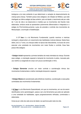 SISTEMA EMPRESARIAL CEZAR
Formando Empresas e Pessoas de Sucesso
CURSO DE CAPACITAÇÃO PROFISSIONAL
Psicomotricidade/Brinquedos e Jogos Pedagógicos
Rua dos Estudantes, 117 – Vila Santa Maria – Montes Claros/MG
(38) 3084.6547 – www.secedu.com.br – contato@secedu.com .br Página | 23
biológicos e do meio ambiente é que determinam a variação do desenvolvimento de
criança para criança. Também possui dois estágios:o de inibição do Reflexo, que está
interligado ao último estágio da fase anterior, pois vai desde o nascimento até por volta
de 1 ano de vida e se desenvolve à medida que os movimentos vão ficando mais
elaborados, embora ainda se apresentem pobremente diferenciados e integrados e o
estágio do Pré-Controle,aumenta o grau de precisão e controle dos movimentos de
Manipulação, Locomoção e Estabilização.
A 3ª fase é a do Movimento Fundamental, quando meninos e meninas
começam a desenvolver um crescimento das habilidades motoras básicas. Nesta faixa
etária, de 2 a 7 anos, as crianças estão na época das descobertas, na busca de como
executar uma variedade de movimentos com maior fluidez e controle. Essa fase
possui três estágios:
• Estágio inicial representa a primeira tentativa de meta orientada da criança. Durante
esse estágio, a orientação espacial e temporal do movimento é pobre, marcada pelo
uso restrito ou exagerada do corpo com pouca coordenação e ritmo.
• Estágio Elementar envolve um maior controle e coordenação rítmica dos
movimentos fundamentais e melhor orientação temporal e espacial.
• Estágio Maduro é caracterizado pela eficiência mecânica, coordenação e execuções
controladas dos movimentos fundamentais.
A 4ª fase é a do Movimento Especializado, em que os movimentos, em vez de serem
identificados como aprendizagem, passa a ser uma ferramenta que pode ser aplicada
a uma variedade de habilidades, agora progressivamente refinadas, combinadas e
elaboradas.
Inicia-se por volta dos sete anos de idade e se aprimora pelo resto da vida.
 