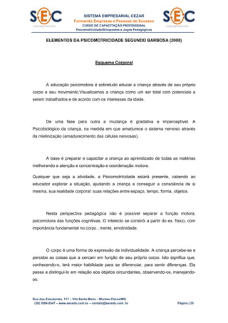SISTEMA EMPRESARIAL CEZAR
Formando Empresas e Pessoas de Sucesso
CURSO DE CAPACITAÇÃO PROFISSIONAL
Psicomotricidade/Brinquedos e Jogos Pedagógicos
Rua dos Estudantes, 117 – Vila Santa Maria – Montes Claros/MG
(38) 3084.6547 – www.secedu.com.br – contato@secedu.com .br Página | 25
ELEMENTOS DA PSICOMOTRICIDADE SEGUNDO BARBOSA (2008)
Esquema Corporal
A educação psicomotora é sobretudo educar a criança através de seu próprio
corpo e seu movimento.Visualizamos a criança como um ser total com potenciais a
serem trabalhados e de acordo com os interesses da idade.
De uma fase para outra a mudança é gradativa e imperceptível. A
Psicobiológico da criança, na medida em que amadurece o sistema nervoso através
da mielinização (amadurecimento das células nervosas).
A base é preparar e capacitar a criança ao aprendizado de todas as matérias
melhorando a atenção e concentração e coordenação motora.
Qualquer que seja a atividade, a Psicomotricidade estará presente, cabendo ao
educador explorar a situação, ajudando a criança a conseguir a consciência de si
mesma, sua realidade corporal: suas relações entre espaço, tempo, forma, objetos.
Nesta perspectiva pedagógica não é possível separar a função motora,
psicomotora das funções cognitivas. O intelecto se constrói a partir do ex. físico, com
importância fundamental no corpo , mente, emotividade.
O corpo é uma forma de expressão da individualidade. A criança percebe-se e
percebe as coisas que a cercam em função de seu próprio corpo. Isto significa que,
conhecendo-o, terá maior habilidade para se diferenciar, para sentir diferenças. Ela
passa a distingui-lo em relação aos objetos circundantes, observando-os, manejando-
os.
 