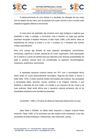 SISTEMA EMPRESARIAL CEZAR
Formando Empresas e Pessoas de Sucesso
CURSO DE CAPACITAÇÃO PROFISSIONAL
Psicomotricidade/Brinquedos e Jogos Pedagógicos
Rua dos Estudantes, 117 – Vila Santa Maria – Montes Claros/MG
(38) 3084.6547 – www.secedu.com.br – contato@secedu.com .br Página | 26
O desenvolvimento de uma criança é o resultado da interação de seu corpo
com os objetos de seu meio, com as pessoas com quem convive e com o mundo onde
estabelece ligações afetivas e emocionais.
O corpo deve ser estendido não somente como algo biológico e orgânico que
possibilita a visão, a audição, o movimento, mas é também um lugar que permite
expressar emoções e estados interiores. A este Vayer (1984, p.30) afirma: todas as
experiências da criança (o prazer e a dor, o sucesso ou o fracasso) são sempre
vividas corporalmente.
Para uma criança agir através de seus aspectos psicológicos, psicomotores,
emocionais, cognitivos e sociais, precisa ter um corpo “organizado”. Esta organização
de si mesma é o ponto de partida para que descubra suas diversas possibilidades de
ação e, portanto, precisa levar em consideração os aspectos neurofisiológicos,
mecânicos, anatômicos, locomotores.
A expressão esquema corporal nasceu em 1911 com o neurologista Henry
Head, tendo um cunho essencialmente neurológico. Segundo ele (Head, in Quiros e
Della Cella, 1973), o córtex cerebral recebe informações das vísceras, das sensações
e percepções táteis, térmicas, visuais, auditivas e de imagens motrizes, o que
facilitaria a obtenção de uma noção, um modelo e um esquema de seu corpo e de
suas posturas. Head ainda afirma que o esquema corporal armazena não só as
impressões presentes como também as passadas.
Já Schilder ( 1958, p.15) parte da idéias de Head para desenvolver as suas.
Após Head e Schilder, as idéias sobre esquema e imagem corporal foram
evoluindo. Vayer (1984, p.73) reconhece que são noções muito complexas, e que são
compostas de dados biológicos, interacionais, inter-relacionais, sociais... ´´
 