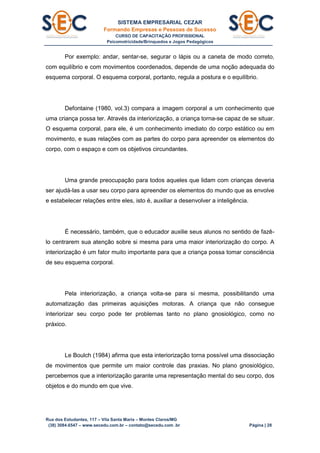 SISTEMA EMPRESARIAL CEZAR
Formando Empresas e Pessoas de Sucesso
CURSO DE CAPACITAÇÃO PROFISSIONAL
Psicomotricidade/Brinquedos e Jogos Pedagógicos
Rua dos Estudantes, 117 – Vila Santa Maria – Montes Claros/MG
(38) 3084.6547 – www.secedu.com.br – contato@secedu.com .br Página | 28
Por exemplo: andar, sentar-se, segurar o lápis ou a caneta de modo correto,
com equilíbrio e com movimentos coordenados, depende de uma noção adequada do
esquema corporal. O esquema corporal, portanto, regula a postura e o equilíbrio.
Defontaine (1980, vol.3) compara a imagem corporal a um conhecimento que
uma criança possa ter. Através da interiorização, a criança torna-se capaz de se situar.
O esquema corporal, para ele, é um conhecimento imediato do corpo estático ou em
movimento, e suas relações com as partes do corpo para apreender os elementos do
corpo, com o espaço e com os objetivos circundantes.
Uma grande preocupação para todos aqueles que lidam com crianças deveria
ser ajudá-las a usar seu corpo para apreender os elementos do mundo que as envolve
e estabelecer relações entre eles, isto é, auxiliar a desenvolver a inteligência.
É necessário, também, que o educador auxilie seus alunos no sentido de fazê-
lo centrarem sua atenção sobre si mesma para uma maior interiorização do corpo. A
interiorização é um fator muito importante para que a criança possa tomar consciência
de seu esquema corporal.
Pela interiorização, a criança volta-se para si mesma, possibilitando uma
automatização das primeiras aquisições motoras. A criança que não consegue
interiorizar seu corpo pode ter problemas tanto no plano gnosiológico, como no
práxico.
Le Boulch (1984) afirma que esta interiorização torna possível uma dissociação
de movimentos que permite um maior controle das praxias. No plano gnosiológico,
percebemos que a interiorização garante uma representação mental do seu corpo, dos
objetos e do mundo em que vive.
 