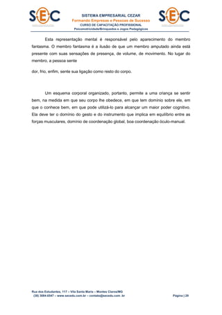 SISTEMA EMPRESARIAL CEZAR
Formando Empresas e Pessoas de Sucesso
CURSO DE CAPACITAÇÃO PROFISSIONAL
Psicomotricidade/Brinquedos e Jogos Pedagógicos
Rua dos Estudantes, 117 – Vila Santa Maria – Montes Claros/MG
(38) 3084.6547 – www.secedu.com.br – contato@secedu.com .br Página | 29
Esta representação mental é responsável pelo aparecimento do membro
fantasma. O membro fantasma é a ilusão de que um membro amputado ainda está
presente com suas sensações de presença, de volume, de movimento. No lugar do
membro, a pessoa sente
dor, frio, enfim, sente sua ligação como resto do corpo.
Um esquema corporal organizado, portanto, permite a uma criança se sentir
bem, na medida em que seu corpo lhe obedece, em que tem domínio sobre ele, em
que o conhece bem, em que pode utilizá-lo para alcançar um maior poder cognitivo.
Ela deve ter o domínio do gesto e do instrumento que implica em equilíbrio entre as
forças musculares, domínio de coordenação global, boa coordenação óculo-manual.
 