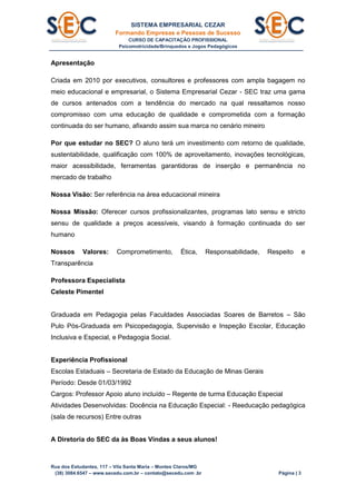 SISTEMA EMPRESARIAL CEZAR
Formando Empresas e Pessoas de Sucesso
CURSO DE CAPACITAÇÃO PROFISSIONAL
Psicomotricidade/Brinquedos e Jogos Pedagógicos
Rua dos Estudantes, 117 – Vila Santa Maria – Montes Claros/MG
(38) 3084.6547 – www.secedu.com.br – contato@secedu.com .br Página | 3
Apresentação
Criada em 2010 por executivos, consultores e professores com ampla bagagem no
meio educacional e empresarial, o Sistema Empresarial Cezar - SEC traz uma gama
de cursos antenados com a tendência do mercado na qual ressaltamos nosso
compromisso com uma educação de qualidade e comprometida com a formação
continuada do ser humano, afixando assim sua marca no cenário mineiro
Por que estudar no SEC? O aluno terá um investimento com retorno de qualidade,
sustentabilidade, qualificação com 100% de aproveitamento, inovações tecnológicas,
maior acessibilidade, ferramentas garantidoras de inserção e permanência no
mercado de trabalho
Nossa Visão: Ser referência na área educacional mineira
Nossa Missão: Oferecer cursos profissionalizantes, programas lato sensu e stricto
sensu de qualidade a preços acessíveis, visando à formação continuada do ser
humano
Nossos Valores: Comprometimento, Ética, Responsabilidade, Respeito e
Transparência
Professora Especialista
Celeste Pimentel
Graduada em Pedagogia pelas Faculdades Associadas Soares de Barretos – São
Pulo Pós-Graduada em Psicopedagogia, Supervisão e Inspeção Escolar, Educação
Inclusiva e Especial, e Pedagogia Social.
Experiência Profissional
Escolas Estaduais – Secretaria de Estado da Educação de Minas Gerais
Período: Desde 01/03/1992
Cargos: Professor Apoio aluno incluído – Regente de turma Educação Especial
Atividades Desenvolvidas: Docência na Educação Especial: - Reeducação pedagógica
(sala de recursos) Entre outras
A Diretoria do SEC da às Boas Vindas a seus alunos!
 