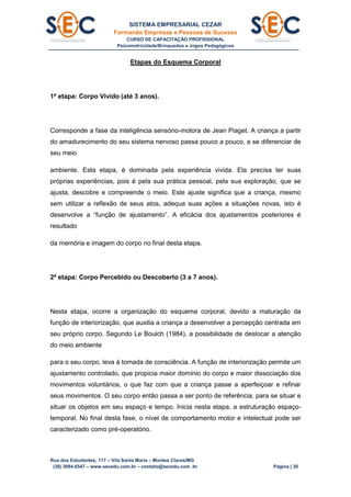 SISTEMA EMPRESARIAL CEZAR
Formando Empresas e Pessoas de Sucesso
CURSO DE CAPACITAÇÃO PROFISSIONAL
Psicomotricidade/Brinquedos e Jogos Pedagógicos
Rua dos Estudantes, 117 – Vila Santa Maria – Montes Claros/MG
(38) 3084.6547 – www.secedu.com.br – contato@secedu.com .br Página | 30
Etapas do Esquema Corporal
1ª etapa: Corpo Vivido (até 3 anos).
Corresponde a fase da inteligência sensório-motora de Jean Piaget. A criança a partir
do amadurecimento do seu sistema nervoso passa pouco a pouco, a se diferenciar de
seu meio
ambiente. Esta etapa, é dominada pela experiência vivida. Ela precisa ter suas
próprias experiências, pois é pela sua prática pessoal, pela sua exploração, que se
ajusta, descobre e compreende o meio. Este ajuste significa que a criança, mesmo
sem utilizar a reflexão de seus atos, adequa suas ações a situações novas, isto é
desenvolve a “função de ajustamento”. A eficácia dos ajustamentos posteriores é
resultado
da memória e imagem do corpo no final desta etapa.
2ª etapa: Corpo Percebido ou Descoberto (3 a 7 anos).
Nesta etapa, ocorre a organização do esquema corporal, devido a maturação da
função de interiorização, que auxilia a criança a desenvolver a percepção centrada em
seu próprio corpo. Segundo Le Boulch (1984), a possibilidade de deslocar a atenção
do meio ambiente
para o seu corpo, leva à tomada de consciência. A função de interiorização permite um
ajustamento controlado, que propicia maior domínio do corpo e maior dissociação dos
movimentos voluntários, o que faz com que a criança passe a aperfeiçoar e refinar
seus movimentos. O seu corpo então passa a ser ponto de referência, para se situar e
situar os objetos em seu espaço e tempo. Inicia nesta etapa, a estruturação espaço-
temporal. No final desta fase, o nível de comportamento motor e intelectual pode ser
caracterizado como pré-operatório.
 