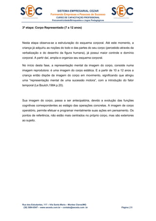 SISTEMA EMPRESARIAL CEZAR
Formando Empresas e Pessoas de Sucesso
CURSO DE CAPACITAÇÃO PROFISSIONAL
Psicomotricidade/Brinquedos e Jogos Pedagógicos
Rua dos Estudantes, 117 – Vila Santa Maria – Montes Claros/MG
(38) 3084.6547 – www.secedu.com.br – contato@secedu.com .br Página | 31
3ª etapa: Corpo Representado (7 a 12 anos)
Nesta etapa observa-se a estruturação do esquema corporal. Até este momento, a
criança já adquiriu as noções do todo e das partes do seu corpo (percebido através da
verbalização e do desenho da figura humana), já possui maior controle e domínio
corporal. A partir daí, amplia e organiza seu esquema corporal.
No início desta fase, a representação mental da imagem do corpo, consiste numa
imagem reprodutora: é uma imagem do corpo estática. E a partir de 10 a 12 anos a
criança então dispõe da imagem do corpo em movimento, significando que atingiu
uma “representação mental de uma sucessão motora”, com a introdução do fator
temporal (Le Boulch,1984.p.20).
Sua imagem do corpo, passa a ser antecipatória, devido a evolução das funções
cognitivas correspondentes ao estágio das operações concretas. A imagem de corpo
operatório, permite efetuar e programar mentalmente suas ações em pensamento. Os
pontos de referência, não estão mais centrados no próprio corpo, mas são exteriores
ao sujeito.
 