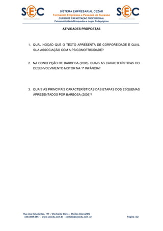 SISTEMA EMPRESARIAL CEZAR
Formando Empresas e Pessoas de Sucesso
CURSO DE CAPACITAÇÃO PROFISSIONAL
Psicomotricidade/Brinquedos e Jogos Pedagógicos
Rua dos Estudantes, 117 – Vila Santa Maria – Montes Claros/MG
(38) 3084.6547 – www.secedu.com.br – contato@secedu.com .br Página | 32
ATIVIDADES PROPOSTAS
1. QUAL NOÇÃO QUE O TEXTO APRESENTA DE CORPOREIDADE E QUAL
SUA ASSOCIAÇÃO COM A PSICOMOTRICIDADE?
2. NA CONCEPÇÃO DE BARBOSA (2008), QUAIS AS CARACTERÍSTICAS DO
DESENVOLVIMENTO MOTOR NA 1ª INFÂNCIA?
3. QUAIS AS PRINCIPAIS CARACTERÍSTICAS DAS ETAPAS DOS ESQUEMAS
APRESENTADOS POR BARBOSA (2008)?
 