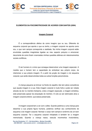 SISTEMA EMPRESARIAL CEZAR
Formando Empresas e Pessoas de Sucesso
CURSO DE CAPACITAÇÃO PROFISSIONAL
Psicomotricidade/Brinquedos e Jogos Pedagógicos
Rua dos Estudantes, 117 – Vila Santa Maria – Montes Claros/MG
(38) 3084.6547 – www.secedu.com.br – contato@secedu.com .br Página | 33
ELEMENTOS DA PSICOMOTRICIDADE DE ACORDO COM SANTOS (2004)
Imagem Corporal
É a correspondência afetiva de como imagino que eu sou. Diferente do
esquema corporal que aponta o que eu tenho, a imagem corporal me aponta como
sou, o que nem sempre corresponde a realidade. Na minha imagem corporal estão
envolvidas questões imaginárias ligadas ao meu aspecto psíquico e emocional,
decorrente de como foram vivenciadas minhas questões afetivas em relacionamentos
sociais conflitivos.
O ser humano é o único que consegue desenvolver uma imagem especular. A
medida que o homem tem a capacidade de simbolizar seu próprio corpo, de
interiorizar a sua própria imagem. É a partir da junção da imagem e do esquema
corporal, que serão desenvolvidas todas as outras funções psicomotoras.
A criança pequena ao brincar na frente do espelho não tem plena consciência
que aquela imagem é a sua. Esta imagem corporal é muito forte e pode ser notada
através da dor no membro fantasma, onde a imagem especular, a imagem simbólica,
está preservada apesar da amputação do membro. O coto ao ser estimulado ativa a
imagem corporal anterior, que estava preservada.
A imagem corporal tem a ver com o afeto. Quando pedimos a uma criança para
desenhar a sua própria figura humana, podemos verificar seu conhecimento de
esquema e de imagem corporal. Nomear o corpo nem sempre é sinônimo de um bom
esquema corporal. Ter o esquema corporal introjetado é também ter a imagem
memorizada. Quando a criança nasce, executa movimentos involuntários,
 
