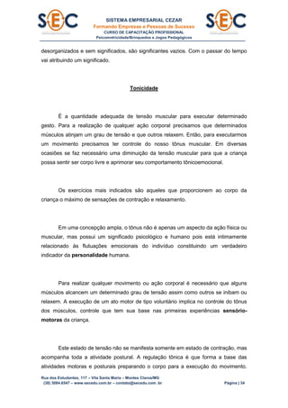 SISTEMA EMPRESARIAL CEZAR
Formando Empresas e Pessoas de Sucesso
CURSO DE CAPACITAÇÃO PROFISSIONAL
Psicomotricidade/Brinquedos e Jogos Pedagógicos
Rua dos Estudantes, 117 – Vila Santa Maria – Montes Claros/MG
(38) 3084.6547 – www.secedu.com.br – contato@secedu.com .br Página | 34
desorganizados e sem significados, são significantes vazios. Com o passar do tempo
vai atribuindo um significado.
Tonicidade
É a quantidade adequada de tensão muscular para executar determinado
gesto. Para a realização de qualquer ação corporal precisamos que determinados
músculos atinjam um grau de tensão e que outros relaxem. Então, para executarmos
um movimento precisamos ter controle do nosso tônus muscular. Em diversas
ocasiões se faz necessário uma diminuição da tensão muscular para que a criança
possa sentir ser corpo livre e aprimorar seu comportamento tônicoemocional.
Os exercícios mais indicados são aqueles que proporcionem ao corpo da
criança o máximo de sensações de contração e relaxamento.
Em uma concepção ampla, o tônus não é apenas um aspecto da ação física ou
muscular, mas possui um significado psicológico e humano pois está intimamente
relacionado às flutuações emocionais do indivíduo constituindo um verdadeiro
indicador da personalidade humana.
Para realizar qualquer movimento ou ação corporal é necessário que alguns
músculos alcancem um determinado grau de tensão assim como outros se inibam ou
relaxem. A execução de um ato motor de tipo voluntário implica no controle do tônus
dos músculos, controle que tem sua base nas primeiras experiências sensório-
motoras da criança.
Este estado de tensão não se manifesta somente em estado de contração, mas
acompanha toda a atividade postural. A regulação tônica é que forma a base das
atividades motoras e posturais preparando o corpo para a execução do movimento.
 