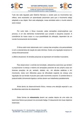 SISTEMA EMPRESARIAL CEZAR
Formando Empresas e Pessoas de Sucesso
CURSO DE CAPACITAÇÃO PROFISSIONAL
Psicomotricidade/Brinquedos e Jogos Pedagógicos
Rua dos Estudantes, 117 – Vila Santa Maria – Montes Claros/MG
(38) 3084.6547 – www.secedu.com.br – contato@secedu.com .br Página | 35
Tudo isto está regulado pelo Sistema Nervoso e, exceto para os movimentos tipo
reflexo, será necessário um aprendizado psicomotor para que o movimento esteja
adaptado a seu objeto. Sem esta adaptação, nossa atividade sobre o mundo externo
será inviável.
Por outro lado, o tônus muscular, pelas sensações proprioceptivas que
provoca, é um dos elementos fundamentais que compõe o esquema corporal. A
consciência do nosso corpo e a sua possibilidade de utilização, dependem de um
correto funcionamento da tonicidade.
O tônus está muito relacionado com o campo das emoções e da personalidade
e com a característica de reação de cada indivíduo. Existe uma regulação recíproca no
campo tônicoemocional
e afetivo-situacional. As tensões psíquicas se expressam em tensões musculares.
Para desenvolver o controle da tonicidade, utilizaremos exercícios que tendem
a proporcionar à criança o máximo de sensações possíveis de seu próprio corpo em
diversas posições: de pé, sentado, deitado, etc., em atitudes estáticas e em
movimento, todos com diferentes graus de dificuldade exigindo da criança uma
regulação de sua tensão muscular para cada movimento corporal. O controle tônico e
postural estão intimamente ligados e ambos devem ser trabalhados paralelamente.
Ainda dentro do desenvolvimento tônico, merece uma atenção especial o uso
de diferentes exercícios de relaxamento.
Estas formas de relaxamento devem ser usadas depois de uma série de
exercícios físicos que possam ter provocado fadiga. O relaxamento tem duas objetivos
essenciais:
 