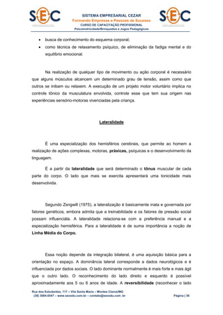 SISTEMA EMPRESARIAL CEZAR
Formando Empresas e Pessoas de Sucesso
CURSO DE CAPACITAÇÃO PROFISSIONAL
Psicomotricidade/Brinquedos e Jogos Pedagógicos
Rua dos Estudantes, 117 – Vila Santa Maria – Montes Claros/MG
(38) 3084.6547 – www.secedu.com.br – contato@secedu.com .br Página | 36
 busca de conhecimento do esquema corporal;
 como técnica de relaxamento psíquico, de eliminação da fadiga mental e do
equilíbrio emocional.
Na realização de qualquer tipo de movimento ou ação corporal é necessário
que alguns músculos alcancem um determinado grau de tensão, assim como que
outros se inibam ou relaxem. A execução de um projeto motor voluntário implica no
controle tônico da musculatura envolvida, controle esse que tem sua origem nas
experiências sensório-motoras vivenciadas pela criança.
Lateralidade
É uma especialização dos hemisférios cerebrais, que permite ao homem a
realização de ações complexas, motoras, práxicas, psíquicas e o desenvolvimento da
linguagem.
É a partir da lateralidade que será determinado o tônus muscular de cada
parte do corpo. O lado que mais se exercita apresentará uma tonicidade mais
desenvolvida.
Segundo Zsngwill (1975), a lateralização é basicamente inata e governada por
fatores genéticos, embora admita que a treinabilidade e os fatores de pressão social
possam influenciála. A lateralidade relaciona-se com a preferência manual e a
especialização hemisférica. Para a lateralidade é de suma importância a noção de
Linha Média do Corpo.
Essa noção depende da integração bilateral, é uma aquisição básica para a
orientação no espaço. A dominância lateral corresponde a dados neurológicos e é
influenciada por dados sociais. O lado dominante normalmente é mais forte e mais ágil
que o outro lado. O reconhecimento do lado direito e esquerdo é possível
aproximadamente aos 5 ou 6 anos de idade. A reversibilidade (reconhecer o lado
 