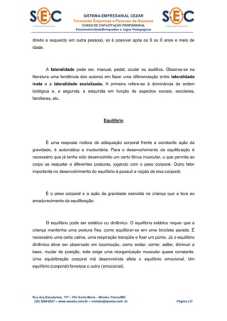 SISTEMA EMPRESARIAL CEZAR
Formando Empresas e Pessoas de Sucesso
CURSO DE CAPACITAÇÃO PROFISSIONAL
Psicomotricidade/Brinquedos e Jogos Pedagógicos
Rua dos Estudantes, 117 – Vila Santa Maria – Montes Claros/MG
(38) 3084.6547 – www.secedu.com.br – contato@secedu.com .br Página | 37
direito e esquerdo em outra pessoa), só é possível após os 6 ou 6 anos e meio de
idade.
A lateralidade pode ser, manual, pedal, ocular ou auditiva. Observa-se na
literatura uma tendência dos autores em fazer uma diferenciação entre lateralidade
inata e a lateralidade socializada. A primeira refere-se à dominância de ordem
biológica e, a segunda, a adquirida em função de aspectos sociais, escolares,
familiares, etc.
Equilíbrio
É uma resposta motora de adequação corporal frente a constante ação da
gravidade, é automática e involuntária. Para o desenvolvimento da equilibração é
necessário que já tenha sido desenvolvido um certo tônus muscular, o que permite ao
corpo se reajustar a diferentes posturas, jogando com o peso corporal. Outro fator
importante no desenvolvimento do equilíbrio é possuir a noção de eixo corporal.
É o peso corporal e a ação da gravidade exercida na criança que a leva ao
amadurecimento da equilibração.
O equilíbrio pode ser estático ou dinâmico. O equilíbrio estático requer que a
criança mantenha uma postura fixa, como equilibrar-se em uma bicicleta parada. É
necessário uma certa calma, uma respiração tranqüila e fixar um ponto. Já o equilíbrio
dinâmico deve ser observado em locomoção, como andar, correr, saltar, diminuir a
base, mudar de posição, este exige uma reorganização muscular quase constante.
Uma equibibração corporal má desenvolvida afeta o equilíbrio emocional. Um
equilíbrio (corporal) favorece o outro (emocional).
 